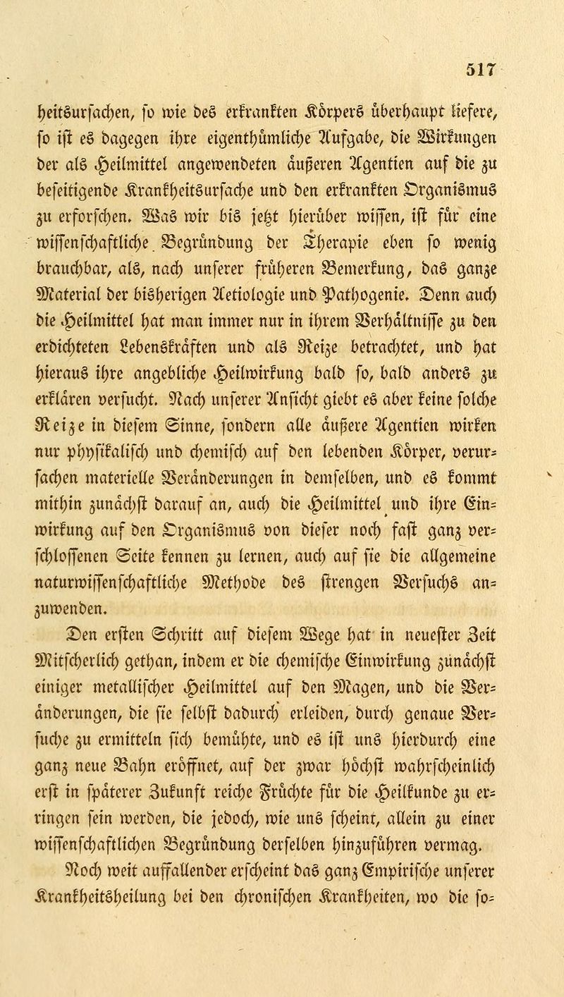 51T l)dt^m\ad)m, \o \t>k be§ erfranften ^6r:pev§ überbau|)t liefere, fo ijH eö bagegen it)re eigetttt)ümltd)e 2t'ufgabe, ble Sötrfitugeu ber alö Heilmittel angeirienbeten duperen 3Cgentien auf tk ju befeitigenbe Äranff)eit§urfad)e unb ben erfranftcn £)rganiSmu§ gu erforfd)en» SBag wir bi§ ie|t I)ierüber miffen, ifi für eine n?iffenfd[)aftl{d)e Segrünbung ber Sfjerapie eben fo menig braiid)bar, al§, nod) unferer fru{)eren Semer!ung, ba§ ganjc 9)taterial ber bi§i)erigen ^Tetiologie unb ^aÜ)OQeme, Senn a\xd) tk «Heilmittel \)at man immer nur in it)rem S$erl)dltuiffe ju ben crbid)teten Sebenöfrdften unb alä Sleije betrad)tet, unb \)at l)ierau§ it^re angeblirf)c if)eiln)irfung balb fo, balb anberö ju erfldren üerfurf)t. 9^arf) unferer 2(nftcl)t giebt eö aber feine fole^e Steige in biefem «Sinne, fonbern alle dupere 2Cgentien mxhn nur pl)t)ftfalifcl) unb d)emifd) auf ben lebenben itorper, üerur= fad)en materielle S^erdnberungen in bemfelben, unb e§ fommt mitl)in jundd)^: barauf an, aud) t)k v^eilmittel unb i^re ßin= wirfung auf ben £?rgani§mug t)on biefer nod) faft ganj vnc- fd)loffenen ^ciU fennen ju lernen, aud) auf fte bie allgemeine naturmi)yenfcl)aftlid)e 9}Zet(;obe be§ firengen SSerfud)§ an= 3umenben. Sen erfien (Sd)ritt auf biefem Sßege ^at in neuefter 3eit S}?itfcl)erlic^ g^tljan, inbem er t>k d)emifd)e (Einwirfung 5ündd)f! einiger metaUifd)er ^Heilmittel auf ben SD?agen, unb bie SSer= dnberungen, t>k fie felbft baburd) erleiben, burd) genaue S^er* fud)e 5U ermitteln fid) bemül)te, unb eg ifl unö l)ierburcl) eine ganj neue Sa^n eröffnet, auf ber gwar l)od)ft mal)rfcl)einlid) erfi in f:pdterer 3ufunft reiche ^rud)te für bie ^eiihnhi 3U er* ringen fein werben, hk jebod), me un§ fd)einr, allein gu einer wi[fenfd)aftlid)en ^egrunbung berfelben Ijin^ufü^ren üermag. S^lod) mit aujfallenber erfd)eint i>a^ gan^ ßmpirifd)e unferer Äranfl)eit§l)eilung bei ben d)ronifd)en Äran!l)eiten, wo bie fo-