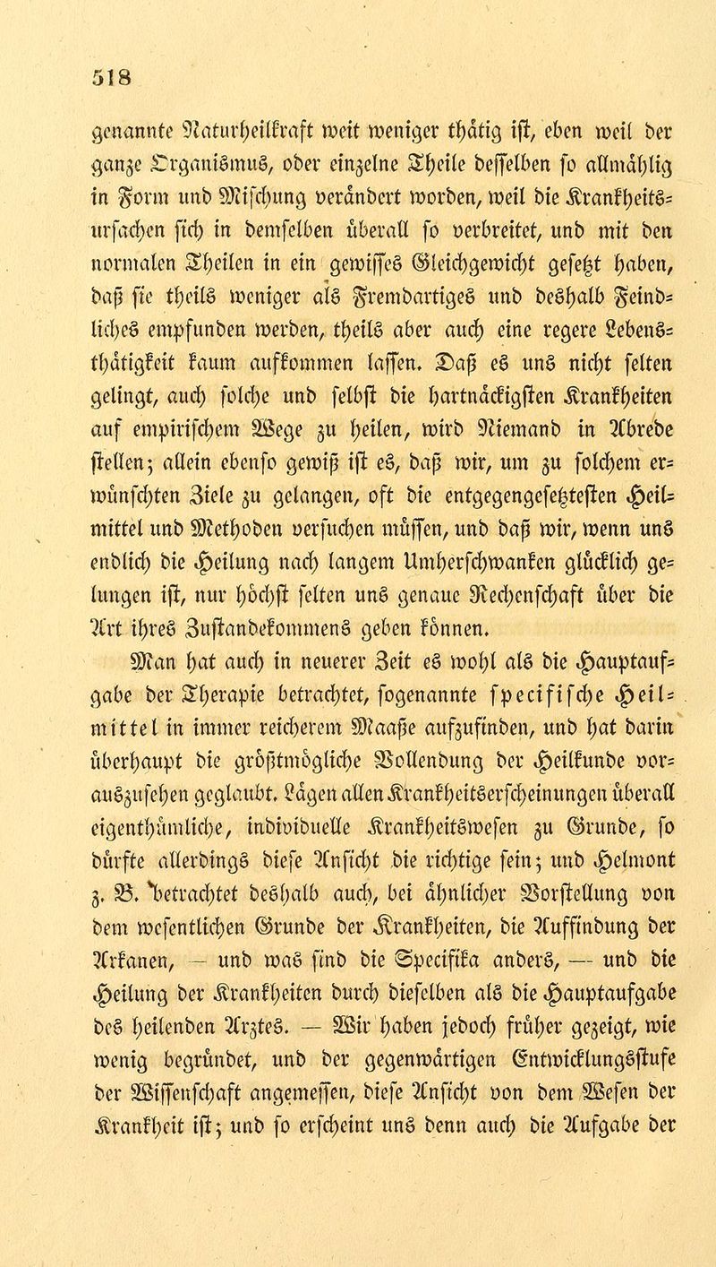 genannte 9Zaturf)ei(fvaft mit weniger ti)atiQ tjlt, eben xodi ber <;an3e £^vgani§mu§/ ober einzelne S{)etle beflfelben fo aÖmdl^lig in §orm unb 9}itfrf)ung üerdnbert n?orben, weil bte ^ranfl)eit6= iufaii)en ftd) in bemfelben überall fo »erbreitet, unb mit ben normalen Sl)e{len in ein gewiffe§ @leid)(5en)id)t gefegt i)abm, ba^ fie tl)etl§ iDeniger aU ^rembartigeg unb bQ^l)aih ^einb* lid)e§ em:pfunben njerben, tf)eil§ aber auc^ eine regere 2eben§= tf)dtigfeit faum auffommen laffen. ^ap eS un§ nicl)t feiten gelingt, auc^ fold)e unb felbft hk l)artndrfigfien Äranf^eiten auf em^irifcl)em Söege gu l)eilen, tüirb 9Ziemanb in 3Cbrebc fiellenj allein ebenfo gemip ifi e§, ba^ mx, um gu folc^em er= j»imfd)ten 3ie(e ^u gelangen, oft t>k entgegengefe|tefien ^eil= mittel unb 59?etl)oben yerfud)en muffen, unb ba^ mx, wenn un§ enblid) bie t^eilung nad) langem Um^erfc^wanEen glticflic^ ge= lungen i% nur l)6d)fl feiten unö genaue 9ied)enfd)aft über bic 7£rt tl)reö 3ujlanbefommen§ geben fonnen. S)?an \)at aud) in neuerer Bett eö it>ol)l al§ bk »^au^tauf* gäbe ber 3^l)erapie betrad)tet, fogenannte fpecififd)e ^eiU mittel in immer reid)erem Wlaafie aufguftnben, unb l;at baxm überl)au^>t bie gr6ptm6glid)e SSollenbung ber .f)eitfunbe wx= au§5ufet)en geglaubt. ?dgen allenÄranfl)cit§erfc^einungen überall etgent!)ümlid)e, inbiDibuelle Äranfl)eit§tt)efen gu ©runbe, fo bürfte allerbingg biefe 2Cnftd)t bk rid)tige fein; unb ,f)elmont 3. S$. %etrad)tet beßf)alb aud), bei dt)nlid)er S^orj^ellung üon bem tt)efentlid)en ©runbe ber .^ran!l)eiten, bk 3Cuffinbung ber !?Crfanen, - unb ma§ finb bk Specififa anber§, — unb bk »g>eilung ber ^ranfl;eiten burcl) biefelben al§ bk ^au))taufgabe bc§ l;eilenben ^(rgteä. — SSir l)aben j|ebod) frül)er gegeigt, rok wenig begrünbet, unb ber gegenwdrtigen (gntmidlungöftufe ber 3Bi[fenfd;aft angemeffen, biefe 2(;nftd)t Don bem S5efen ber Äranft)eit i|!j unb fo erfd)eint unö benn aud; bk 2(ufgabe ber