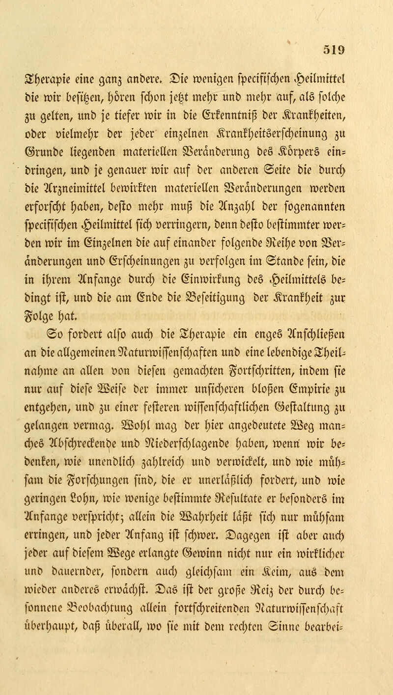 Zi)tvapk dm ganj anbeve. ^ie ttjenigen fpectfifrf)en vf)eilmtttcl btc ttJtr beft|en, t)6ren [d;on ie|t met)r unb mel)r auf, alö fold)e gu gelten, unb je tiefer mx in tu ßifenntnip bei* ^ranf^etten, ober ütelme^r ber jeber einzelnen ÄranH;ettöerfd)etnung 5U ©runbe Itegenben materieÜen SSerdnberung beö Äorperä ein= bringen, unb je genauer mt auf ber anberen BsiU bk bmd) bie Tfrjneimittel betüirften materiellen SSerdnberungen werben erforf4)t f)aben, bejlto mef)r mup bie Kn^a^ ber fogenannten fpecififc^en Heilmittel ftrf) yerringern, benn bejio bej^iminter tt)er= ben wir im ß'ingelnen t>k auf einanber folgenbe 9teil)e üon SSer= dnberungen unb ßrfc^einungen gu »erfolgen im ^Staube fein, bk in i{)rem 3Cnfange burd) bie (ginroirfung be§ »Heilmitteln be= bingt ift, unb bk am (Enbe bie ^efeitigung ber ^ranfl;eit ^ur ^olge ^at (So forbert alfo aud) bie 3^l)era^>ie ein engeö 3fnfrf)liepen an bie allgemeinen 9iaturn3iffenfd)aften unb einelebenbige2;i)eil- na^me an allen t)on biefen gemad)ten ^ortfc^ritten, inbem fte nur auf biefe Sßeife ber immer unftd)eren blopen ßmipirie gu entgel)en, unb ju einer fejleren tt)iffenfd)aftli(^en ©eftaltung ^u gelangen yermag. SBol)l mag ber t)ier angebeutete SÖeg man= d)e§ 3fbfd)recfenbe unb 9Zieberfd)lagenbe l;aben, wenn wir be= beulen, wie uncnblid) ga^lreid) unb üerwic^elt, unb wk mül)= fam bie gorfd).ungen ftnb, bk er unerldplic^ forbert, unb \r)k geringen So^n, )p:>k Wenige befiimmte 9tefultate er befonber§ im ^Tnfange Derfprid^tj allein bk 2Sal)rl)eit laßt \iä) nur mül)fant erringen, unb jeber Anfang i|l fc^wer. 2)agegen i^ aber and) jeber auf biefem Söege erlangte Gewinn nic^t nur ein wirflid)cr unb bauernber, fonbern and) gleid)fam ein Äeim, auö beut wieber anbercö erwdd)P:. Da§ ift ber grope JRei^ ber burd) bc= fonnenc 5Beobad)tung allein fortfd)reitenben 9caturwi|Jenfd;aft uberl)aupt, ba^ überall, wo fie mit bem redeten Sinne bearbei--