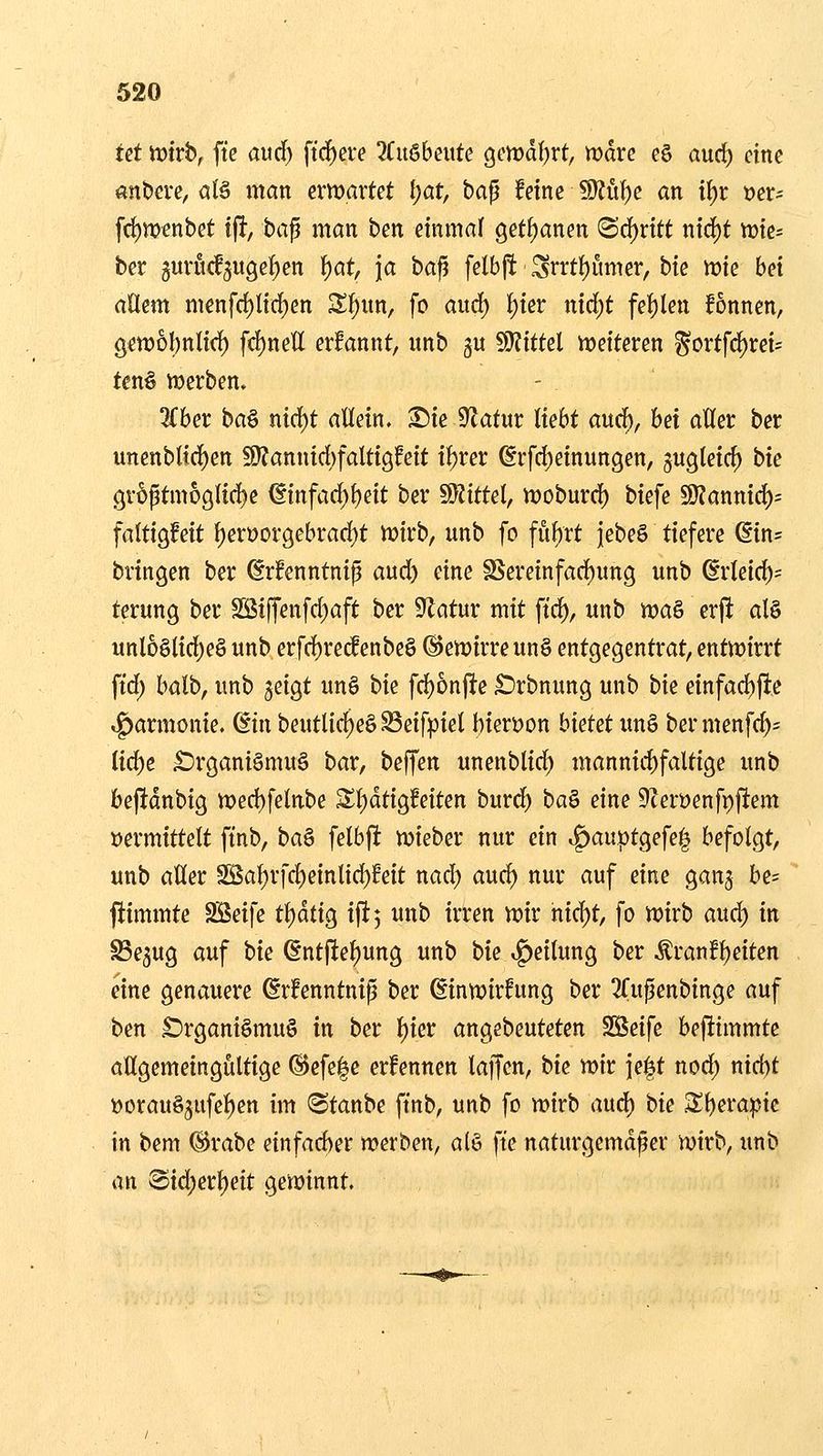 tä tokbf ftc aurf) ftd[)ere 7tn^bmte Qmal)Yt, wdrc eö aud) eine «nbeve, alä man erwartet i)at, ha^ feine 50Jüt)e an i^t »er- frf)U)enbet ijl, ba^ man ben einmal getf)anen <Bö;)ntt nid^t tt)ie= ber 5urucf5ugef)en \)at, \a bafi felbpt Srrtf)umer, bie wie bei ädern menfrf)Iirf)en Sf)un, fo aud) ^ier nid)t fehlen fonnen, Qcwhl)nli<i) fcf)netl erfannt, unb gu SJZittel weiteren ^ortfd)ret= ten§ Werben» 3(ber baö nic{)t allein, ^ie 9Zatur liebt aurf), hd aUer ber unenbltc^en S)?annid)faltigfeit il)rer ©rfd)einun9en, gugleic^ bie gröptm6glid)e ©infad;l)eit ber Wittel, woburd) biefe 9)?annic^= faltigfeit ^en?orgebrad;t wirb, unb fo fuf)rt jebeS tiefere (5in= bringen ber ^rfenntnip aud) eine SSereinfad)ung unb ßrleid)= terung ber SSiffenfd)aft ber 9^atur mit ftc^, unb )Poa& erfi al§ unl6ölid)eö unb erfd)re^enbe§ @ewirreun§ entgegentrat, entwirrt ftd; balb, unb geigt un§ bk fd)6njlte £)rbnung unb bk einfad)ftc «g)armonie. diu beutlic^eS^eifpiel bierDon hkut im§ bermenfc^- ü<i)e Organismus bar, beffen unenblid; mannid)faltige unb bejldnbig wed)felnbe Sl)dtigfeiten burd) ba^ eine 9tert)enfpjltem »ermittelt ftnb, ba^ felbft wieber nur ein »^auptgefe^ befolgt, unb aUer Sßa^rfc^einlid)feit nad) aud) nur auf eine gang be= fiimmte SSeife t^äÜQ iftj unb irren wir hid)t, fo wirb auc^ in Segug auf bk ßntfte^ung unb bie Teilung ber Äranfl)eiten eine genauere drfenntnip ber ßinwirfung ber ^Tupenbinge auf ben £)rgani§muS in ber l)ier angebeuteten SSeife beflimmte allgemeingültige ®efe|c erfennen lajfen, bk wir ie|t nod) nid)t »orauSgufe^en im (Staube ftnb, unb fo wirb anö) bie 3;i)era:ptc in bem ©rabe einfad)er werben, al§ ft'e naturgemäßer wirb, unb an 8id)erl)eit gewinnt