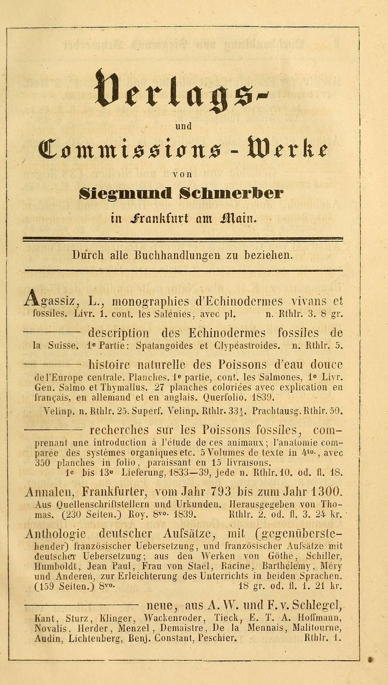 und von liieg'miind ^cliinerlber in J^rankfitrt am Miain^ Durch alle Buchhandlungen zu beziehen. \gassiz, L., monographies d'Echinodermes vivaiis et fossiles. Livr. 1. cont. les Salenies, avec pl. n. Rtlilr. 3. 8 gv. descriptioii des Echinodermes fossiles de la Suisse. 1« Partie: Spatangoides et Clypeastroides, n. Rthlr. 5. liistoire naturelle des Poissons d'eau doiice del'Europe centrale. Planclies. l^ paitie, cont. les Salmones, 1^ Livr. Gen. Salmo et Thymallus. 27 planches coloriees avec explication en fran(;ais, en allemand et en anglais. Querfolio, 1839. Velinp. n. Rtlilr. 2.5. Superf. Velinp. Rtlilr. 33}. Prachtausg.Rthir. 50. • recherches sur les Poissons fossiles^ com- prenant une introduction ä l'etude de ces animaux; Tanatomie com- paree des systemes organiquesetc. SVolumes de texte in 4*°-, avec 350 planches in folio, paraissant en 15 livraisons. le bis 13«' Lieferung, 1833—39, jede n, Rthlr. 10. od. fl. 18. Annalen^ Frankfurter^ vom Jahr 793 bis zum Jahr 1300. Aus Quellenschriftstellern und Urkunden. Herausgegeben von Tho- mas. (230 Seiten.) Roy. 8^°- 1839. Rthlr. 2. od. fl. 3. 24 kr. Anthologie deutscher Aufsätze^ mit (gegenüberste- hender) französischer Uebersetzung, und französischer Aufsätze mit deutscherr Uebersetzung; aus den Werken von Göthe, Schiller, Humboldt, Jean Paul, Frau von Stael, Racine, Barthelemy, Mery und Anderen, zur Erleichterung des Unterrichts in beiden Sprachen. C159 Seiten.) S^- 18 gr. od. 11. 1. 21 kr. neue, aus A. VV. und F. v. Schlegel, Kant, Sturz, Klinger, Wackenroder, Tieck, E. T. A. HolTmann, Novalis, Herder, Menzel, Demaistre, De la Mennais, Malitourne, Audin, Lichtenberg, Benj. Constant, Peschier. Rthlr. i. -J •