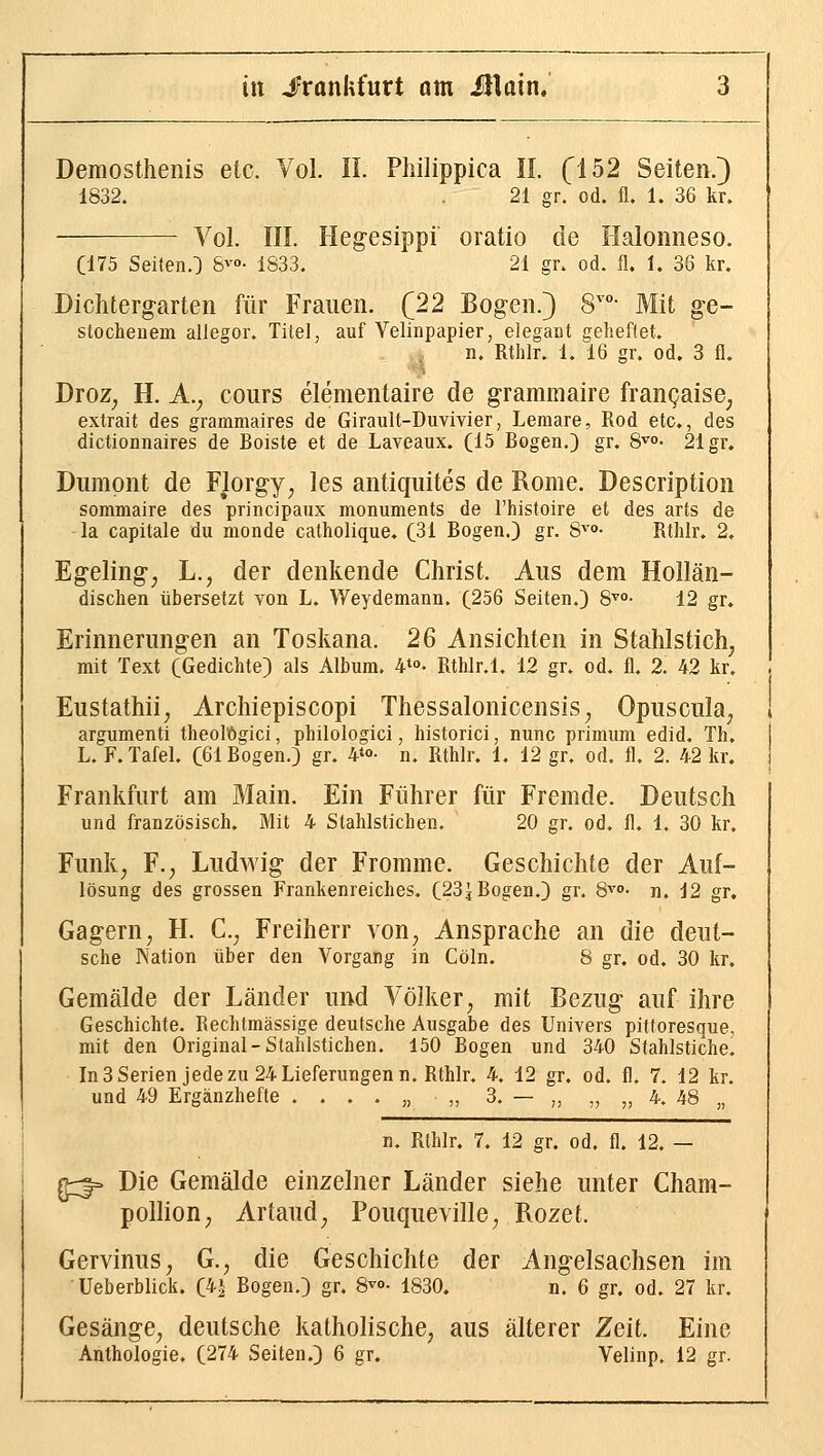 Demosthenis etc. Vol. II. Philippica II. fl52 Seiten.) 1832. 21 gr. od. fl. 1. 36 kr. Vol. III. Hegesippi oratio de Halonneso. (175 Seiten.^ S^o- 1833. 21 gn od. fl. I. 36 kr. Dichtergarten für Frauen. (22 Bogen.) 8''°- Mit ge- stochenem allegor. Titel, auf Velinpapier, elegant geheftet. n. Rthlr. 1.16 gr. od. 3 fl. Droz^ H. A.; cours elementaire de grammaire frangaise^ extrait des grammaires de Girault-Duvivier, Lemare, Rod etc., des dictionnaires de Boiste et de Laveaux. (15 Bogen.) gr. 8^- 21 gr. Diimont de Florgy, les antiquites de Rome. Description sommaire des principaux monuments de l'histoire et des arts de la capitale du monde catholique. (31 Bogen.) gr. S''- Rthlr. 2. Egeling^ L., der denkende Christ. Aus dem Hollän- dischen übersetzt von L. Weydemanu. (256 Seiten.) 8^°- 12 gr. Erinnerungen an Toskana. 2ß Ansichten in Stahlstich^ mit Text (Gedichte) als Album. 4*°- Rthlr.l. 12 gr. od. fl. 2. 42 kr. Eustathii, Archiepiscopi Thessalonicensis^ Opuscula^ argumenti theolögici, philologici, historici, nunc primum edid. Th. L. F.Tafel. (61 Bogen.) gr. ¥o- n. Rthlr. 1. 12 gr. od. fl, 2. 42 kr. Frankfurt am Main. Ein Führer für Fremde. Deutsch und französisch. Mit 4 Stahlstichen. 20 gr. od, fl. 1, 30 kr. Funk, F.; Ludwig der Fromme. Geschichte der Auf- lösung des grossen Frankenreiches. (23^ Bogen.) gr. S^'°- n. 12 gr. Gagern, H. C, Freiherr von, Ansprache an die deut- sche Nation über den Vorgang in Cöln. 8 gr. od. 30 kr. Gemälde der Länder und Völker, mit Bezug auf ihre Geschichte. Rechtmässige deutsche Ausgabe des Univers pittoresque, mit den Original-Stahlstichen. 150 Bogen und 340 Stahlstiche. In3Serien jede zu 24 Lieferungen n. Rthlr. 4. 12 gr. od. fl, 7. 12 kr. und 49 Ergänzhefte ....,,,, 3. — „ „ „ 4. 48 „ n. Rthlr. 7. 12 gr. od. fl. 12, g3- Die Gemälde einzelner Länder siehe unter Cham- pollion, Artaud, Pouqueville, Rozet. Gervinus, G., die Geschichte der Angelsachsen im Ueberblick. (4| Bogen.) gr. 8^°- 1830. n. 6 gr. od. 27 kr. Gesänge, deutsche katholische, aus älterer Zeit. Eine Anthologie. (274 Seiten.) 6 gr. Velinp. 12 gr.