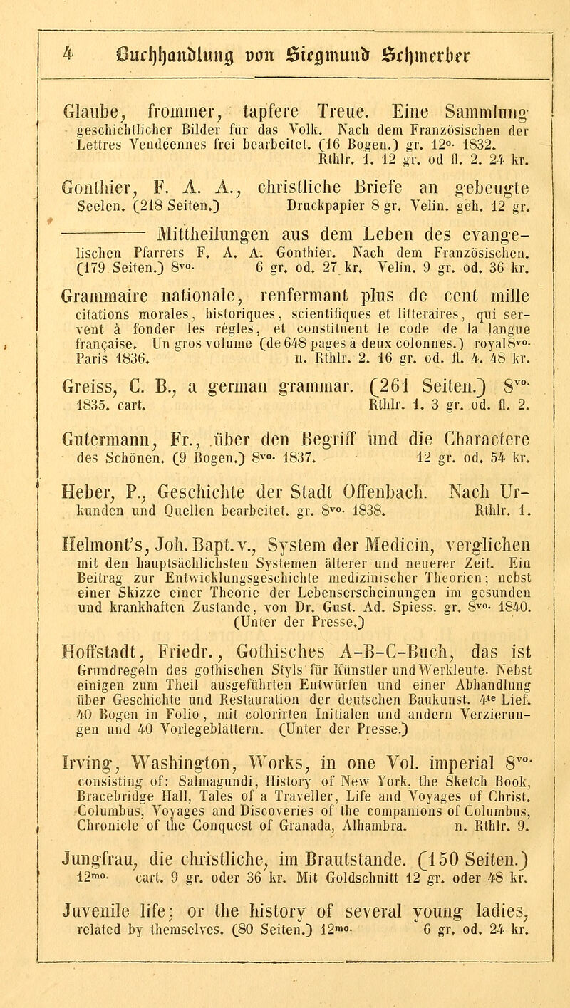 Glaube, frommer, tapfere Treue. Eine Sammlung- geschichtlicher Bilder für das Volk. Nach dem Französischen der Lettres Vendeennes frei bearbeitet. ^16 Bogen.) gr. 12o- 1832.. Rthlr. 1. 12 gr. od 11. 2. 24 kr. Gonthier, F. A. A., christliche Briefe an gebeugte Seelen. (218 Seiten,} Druckpapier 8 gr. Velin, geh. 12 gr, Mittheilungen aus dem Leben des evange- lischen Pfarrers F. A. A. Gonthier. Nach dem Französischen. (179 Seiten.) 8vo- 6 gr, od. 27 kr. Velin. 9 gr. od. 36 kr. Grammaire nationale, renfermant plus de cent mille citations morales, historiques, scientifiques et litteraires, qui ser- vent ä fonder las regles, et constituent le code de la langue franQaise. Ungrosyolume (de648 pagesä deux colonnes.) roval8^'o- Paris 1836. n. Rthlr. 2. 16 gr. od. 11. 4. 48 kr. Greiss, C. B., a german grammar. (261 Seiten.} 8°- 1835. cart. Rthlr. 1, 3 gr. od. fl. 2. Gutermann, Fr., über den Begriff und die Charactere des Schönen. (9 Bogen.) 8'>'o- 1837. 12 gr. od, 54 kr. Heber, F., Geschichte der Stadt Offenbach. Nach Ur- kunden und Quellen bearbeitet, gr. 8^'°- 1838. Rthlr. 1. Helmont's, Joh. Bapt.v., System der Medicin, verglichen mit den hauptsächlichsten Systemen älterer und neuerer Zeit. Ein Beitrag zur Entwicklungsgeschichte medizinischer Theorien; nebst einer Skizze einer Theorie der Lebenserscheinungen im gesunden und krankhaften Zustande, von Dr. Gust. Ad. Spiess. gr. S^°- 1840. (Unter der Presse.) Hoffstadt, Friedr., Gothisches A-B-C-Buch, das ist Grundregeln des gothischen Styls für Künstler und Werkleute. Nebst einigen zum Theil ausgeführten Entwürfen und einer Abhandlung über Geschichte und Restauration der deutschen Baukunst. 4te Lief. 40 Bogen in Folio , mit colorirten Initialen und andern Verzierun- gen und 40 Vorlegeblättern. (Unter der Presse.) Irving, Washington, Works, in one Vol. imperial S' consisting of: Salmagundi, History of New York, the Sketch Book, Bracebridge Hall, Tales of a Traveller, Life and Voyages of Christ. Columbus, Voyages and Discoveries of the companious of Columbus, Chronicle of the Conquest of Granada, Alhambra. n. Rthlr. 9. Jungfrau, die christliche, im Brautstande, (^i 50 Seiten.) 12'- cart. 9 gr. oder 36 kr. Mit Goldschnitt 12 gr. oder 48 kr. Juvenile life; or the history of several young ladies, related by themselves. (80 Seiten.) 12mo. 6 gr, od. 24 kr.