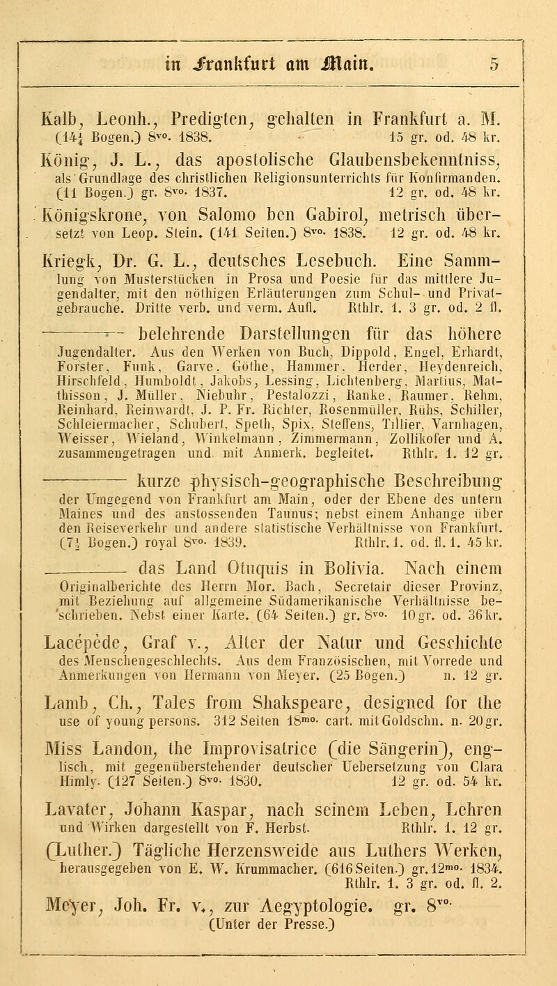 C14i Bogen.) 8^°. 1838. 15 gr. od. 48 kr. König-, J. L., das apostolische Glaubensbekenntnisse als Grundlage des christlichen Religionsunterrichts für Konfirmanden, eil Bogen.) gr. 8^°. 1837. 12 gr. od. 48 kr. Königskrone, von Salomo ben Gabirol, metrisch über- setzt von Leop. Stein. C141 Seiten.) S^o. 1838. 12 gr. od. 48 kr. Kriegk, Dr. G. L., deutsches Lesebuch. Eine Samm- lung von Musterstücken in Prosa und Poesie für das mittlere Ju- gendalter, mit den nöthigen Erläuterungen zum Schul- und Privat- gebrauche. Dritte verb. und verm. Aufl. Rthlr. 1. 3 gr. od. 2 fl. ■ belehrende Darstellung-en für das höhere Jugendalter. Aus den Werken von Buch, Dippold, Engel, Erhardt, Forster, Funk, Garve. Göthe, Hammer. Herder, Heydenreich, Hirsclifeld, Humboldt, Jakobs, Lessing, Lichtenberg, Marlius, Mat- thisson, J. Müller, Kiebuhr, Pestalozzi, Ranke, Raumer, Rehm, Reinhard. Reinwardt, J. P. Fr. Richter, Rosenmüller, Rühs, Schiller, Schleiermacher, Schubert, Speth, Spix, Steffens, Tillier, Varnhagen, Weisser, Wieland, Winkelmann, Zimmermann, Zollikofer und A. zusammengetragen und mit x\nmerk. begleitet. Rthlr. 1. 12 gr. kurze physisch-geog-raphische Beschreibung- der Umgegend von Frankfurt am Main, oder der Ebene des untern Maines und des anstossenden Taunus; nebst einem Anhange über den Reiseverkehr und andere slatistische Verhältnisse von Frankfurt. C7i Bogen.) royal S^»- 1839. Rthlr. 1. od. fl. 1. 45kr. das Land Otuquis in Bolivia. Nach einem Originalberichte des Herrn Mor. Bach, Secretair dieser Provinz, mit Beziehung auf allgemeine Südamerikanische Verhältnisse be- 'schrieben. Nebst einer Karte. C64 Seiten.) gr. S'^- 10gr. od. 36kr, Lacepcde, Graf v., Alter der Natur und Gesdiichte des Menschengeschlechts. Aus dem Französischen, mit Vorrede und Anmerkungen von Hermann von Meyer. (25 Bogen.) n. 12 gr. Lamb, Gh., Tales from Shakspeare, designed for the use of young persons. 312 Seiten 18™»- cart. mitGoldschn. n. 20gr. Miss Landen, the Improvisatrice (die Sängerin^; eng- lisch., mit gegenüberstehender deutscher Uebersetzung von Clara Himly. (127 Seiten.) 8^0- 1830. 12 gr. od. 54 kr. Lavatcr, Johann Kaspar, nach seinem Leben, Lehren und Wirken dargestellt von F. Herbst. Rthlr. 1. 12 gr. (Luther.3 Tägliche Herzensweide aus Luthers Werken, herausgegeben von E. W. Krummacher. (616 Seiten.) gr.12™''- 1834. Rthlr. 1. 3 gr. od. fl. 2. Meyer, Joh. Fr. v*, zur Aegyptologie. gr. S- (Unter der Presse.)