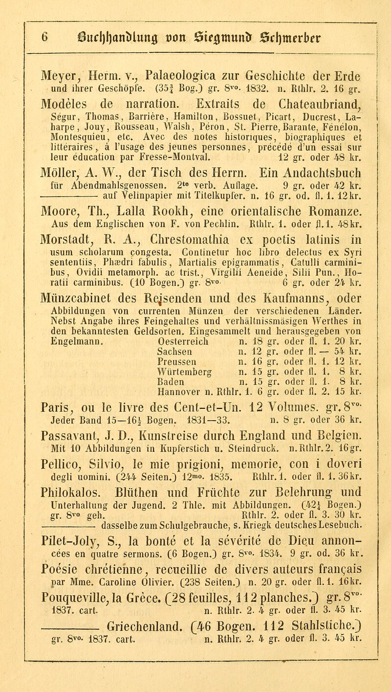 6ucl)I)an()lun0 t)on öifijjtnunlr Bci)meYbev Meyer, Herrn, v., Palaeologica zur Geschichte der Erde und ihrer Geschöpfe. (351 Bog.) gr. 8^'. 1832. n. Rthlr. 2. 16 gr. Modeies de narration. Extraits de Chateaubriand, Segur, Thomas, Barriere, Hamilton, Bossuet, Picart, Ducrest, La- harpe, Jouy, Rousseau, Walsh, Peron, St. Pierre, Barante, Fenelon, Montesquieu, etc. Avec des notes historiques, biographiques et litteraires, ä l'usage des jeunes personnes, precede d'un essai sur leur education par Fresse-Montval. 12 gr. oder 48 kr. Möller, A. W., der Tisch des Herrn. Ein Andachtsbuch für Abendmahlsgenossen. 2*» verb. Auflage. 9 gr. oder 42 kr. • auf Velinpapier mit Titelkupfer, n. 16 gr. od. fl. 1.12 kr. Moore, Th., Lalla Rookh, eine orientalische Romanze. Aus dem Englischen von F. von Pechlin. Rthlr. 1. oder fl.l, 48kr. Morstadt, R. A., Chrestomathia ex poetis latinis in usum scholarum congesta. Continetur hoc libro delectus ex Syri sententiis, Phtedri fabulis, Martialis epigrammatis, Catulli carmini- bus, Ovidii raetamorph. ac trist., Virgilii Aeneide, Silii Pun., Ho- ratii carminibus. (10 Bogen.} gr. S^'°- 6 gr, oder 24 kr. Münzcabinet des Reisenden und des Kaufmanns, oder Abbildungen von currenten Münzen der verschiedenen Länder. Nebst Angabe ihres Feingehaltes und verhältnissmäsigen Werthes in den bekanntesten Geldsorten. Eingesammelt und herausgegeben von Engelmann. Oesterreich n. 18 gr. oder fl. 1. 20 kr. Sachsen n. 12 gr. oder fl. — 54 kr. Preussen n. 16 gr. oder fl. 1. 12 kr. Würtemberg n. 15 gr. oder fl. 1. 8 kr. Baden n. 15 gr. oder fl. 1. 8 kr. Hannover n. Rthlr, 1. 6 gr. oder fl. 2. 15 kr. Paris, ou le livre des Cent-et-Un. 12 Vokmies. gr^S^- Jeder Band 15-16| Bogen. 1831—33. n. 8 gr. oder 36 kr, Passavant, J. D., Kunstreise durch England und Belgien. Mit 10 Abbildungen in Kupferstich u. Steindruck, n. Rthlr, 2. 16 gr. Pellico, Silvio, le mie prigioni, memorie, con i doveri degli uomini. (244 Seiten,) 12™o- 1835, Rthlr. 1, oder fl. 1. 36kr, Philokalos. Blüthen und Früchte zur Belehrung und Unterhaltung der Jugend, 2 Thle, mit Abbildungen, (/i-21 Bogen.) gr. 8^'° geh. Rthlr. 2. oder fl. 3. 30 kr, dasselbe zum Schulgebrauche, s. Kriegk deutsches Lesebuch. Pilet-Joly, S., la bonte et la severite de Dieii annon- cees en quatre sermons. (6 Bogen.) gr, 8^o- 1834. 9 gr, od. 36 kr, Poesie chretienne, recueillie de divers auteurs fran(;ais par Mme, Caroline Olivier, C238 Seiten.) n. 20 gr. oder fl.l. 16kr. Pouqueville, la Grece. (28 feuilles, i 12 planches.) gr. S^°- 1837. cart. n. Rthlr. 2. 4 gr. oder H. 3. 45 kr. Griechenland. (46 Bogen. 112 Stahlstiche.)