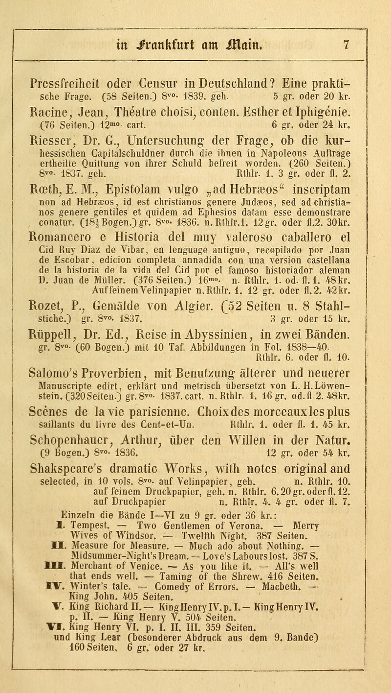 Pressfreiheit oder Censiir in Deutschland? Eine prakti- sche Frage. (58 Seiten.} 8^°- 1839. geh. 5 gr. oder 20 kr. Racine, Jean, Theatre choisi, conten. Esther et Iphigenie. (76 Seiten.) 12'°»- cart. 6 gr. oder 24 kr. Riesser, Dr. G., Untersuchung der Frage, ob die Imr- hessischen Capitalschuldner durch die ihnen in Napoleons Auftrage ertheilte Quittung von ihrer Schuld befreit worden. (260 Seiten.) 8^°' 1837. geh. Rthlr. 1. 3 gr. oder fl. 2. Rceth, E. M., Epistolam vulgo „adHebrseos^' inscriptam non ad Hebraeos, id est christianos genere Judaeos, sed adchristia- nos genere gentiles et quidem ad Ephesios datara esse demonstrare conatur. (IS^ Bogen.) gr. S-^«»- 1836. n.Rthir.l. 12 gr. oder fl.2. 30kr. Romancero e Historia del muy valeroso caballero el Cid Ruy Diaz de Vibar, en lenguage antiguo, recopilado por Juan de Escobar, edicion completa annadida con una version castellana de la historia de la vida del Cid por el famoso historiador aleman D. Juan de Müller. (376 Seiten.) 16>o. n. Rthlr. 1. od. fl. 1. 48 kr. Auf feinem Velinpapier n. Rthlr. 1. 12 gr. oder fl.2. 42 kr, Rozet, P., Gemälde von Algier. f52 Seiten u. 8 Stahl- stiche.) gr. 8^°. 1837. 3 gr. oder 15 kr. Rüppell, Dr. Ed., Reise in Abyssinien, in zwei Randen. gr. S^o- (60 Bogen.) mit 10 Taf. Abbildungen in Fol. 1838—40. Rthlr. 6. oder fl. 10. Salomo's Proverbien, mit Renutzung älterer und neuerer Manuscripte edirt, erklärt und metrisch übersetzt von L. H.Löwen- stein. (320 Seiten.) gr. 8^°- 1837.cart. n. Rthlr. 1. 16 gr. od.fl.2.48kr. Scenes de la vie parisienne. Choix des morceauxles plus saillants du livre des Cent-et-Un. Rthlr. 1. oder fl. 1. 45 kr. Schopenhauer, Arthur, über den Willen in der Natur. (9 Bogen.) 8^°- 1836. 12 gr. oder 54 kr. Shakspeare's dramatic Works, with notes original and selected, in 10 vols. S^»- auf Velinpapier, geh. n. Rthlr. 10. auf feinem Druckpapier, geh. n. Rthlr. 6.20gr.oderfl. 12. auf Druckpapier n. Rthlr. 4. 4 gr. oder fl. 7. Einzeln die Bände I—VI zu 9 gr. oder 36 kr.: I. Tempest. — Two Gentlemen of Verona. — Merry Wives of Windsor. ~ Twelfth Night. 387 Seiten. II. Measure for Measure. — Much ado about Nothing. — Midsumraer-Night's Dream. — Love's Labours lost. 387 S. III. Merchant of Venice. — As you like it. — All's well that ends well. — Taming of the Shrew. 416 Seiten. IV. Winter's tale. — Comedy of Errors. — Macbeth. — King John. 405 Seiten. V. King Richard II.— King Henry IV. p.I.—King Henry IV. p. II. — King Henry V. 504 Seiten. VI. King Henry VI. p. I. II. III. 359 Seiten, und King Lear (besonderer Abdruck aus dem 9. Bande) 160 Seiten, 6 gr. oder 27 kr.