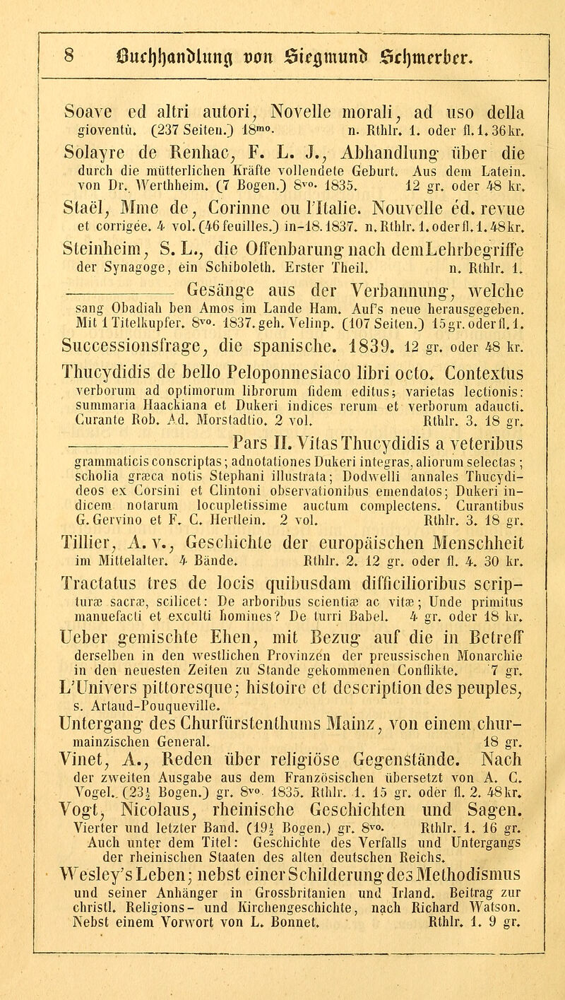 Soave ed altri aiitori; Novelle morali^ ad iiso della giovenfü. (237 Seiten.) IS™»- n. Rthlr. 1. oder fl.l.36kr, Solayre de Renliac^ F. L. J., Abhandlung über die durch die mütterlichen Kräfte vollendete Geburt. Aus dem Latein, von Dr. Werthheim. (7 Bogen.) S^« 1835. 12 gr. oder 48 kr. Stael^ Mme de^ Corinne ou Tltalie. Nouvelle ed. revue et corrigee. 4 vol.C46feuilIes.) in-18.1837. n. Rthlr.l. oderfl. 1.48kr» Stemlieim^ S. L.^ die Offenbarung nach demLehrbegriffe der Synagoge, ein Schiboleth. Erster Theil. n. Rthlr. 1. _ Gesänge aus der Verbannung^ welche sang Obadiah ben Arnos im Lande Ham. Auf's neue herausgegeben. Mit 1 Titelkupfer. S^o. 1837.geh. Velinp. (107 Seiten.) 15gr.oderfl.l. Successionsfrage^ die spanische. 1839. 12 gr. oder 48 kr. Thucydidis de hello Peloponnesiaco libri octo* Contextus verborum ad optimorum librorum fidera editus; varietas lectionis: summaria Haackiana et Dukeri iudices rerum et verborum adaucti. Curante Rob, Ad. Morstadtio. 2 vol. Rthlr. 3. 18 gr. -— Pars IL Vitas Thucydidis a veteribus grammaticis conscriptas; adnotationes Dukeri integras, aliorum selectas ; scholia grajca notis Stephan! illustrala; Dodvielli annales Thucydi- deos ex Corsini et Clintoni observationibus emendatos; Dukeri in- dicem notarum locupletissime auctum complectens. Curantibus G. Gervino et F. C. Hertlein. 2 vol. Rthlr. 3. 18 gr. Tillier, A. v.^ Geschichte der europäischen Menschheit im Mittelalter. 4 Bände. Rthlr. 2. 12 gr. oder fl. 4. 30 kr. Tractatus tres de locis quibusdam difficilioribus scrip- tura3 sacra3, scilicet: De arboribus scientiaj ac vita3; Unde primitus manuefacti et exculti fiomines? De turri Babel. 4 gr. oder 18 kr» lieber gemischte Ehen^ mit Bezug auf die in Betreff derselben in den westlichen Provinzen der preussischen Monarchie in den neuesten Zeiten zu Stande gekommenen Conflikte. '7 gr, L'Univers pittoresque; histoire et descriptiondes peuples^ s. Artaud-Pouqueville. Untergang des Churfürstenthuins Mainz, von einem chur- mainzischen General. 18 gr. Vinet^ A.^ Reden über religiöse Gegenstände. Nach der zweiten Ausgabe aus dem Französischen übersetzt von A. C. Vogel. (23| Bogen.) gr. Svo. 1835. Rthlr. 1. 15 gr. oder fl. 2. 48kr. Vogt^ Nicolaus, rheinische Geschichten und Sagen. Vierter und letzter Band. (19| Bogen.) gr. 8^°' Rthlr. 1. 16 gr. Auch unter dem Titel: Geschichte des Verfalls und Untergangs der rheinischen Staaten des alten deutschen Reichs. Wesley's Leben; nebst einer Schilderung des Methodismus und seiner Anhänger in Grossbritanien und Irland. Beitrag zur Christi. Religions- und Kirchengeschichte, nach Richard Watson. Nebst einem Vorwort von L. Bonnet. Rthlr. 1. 9 gr.