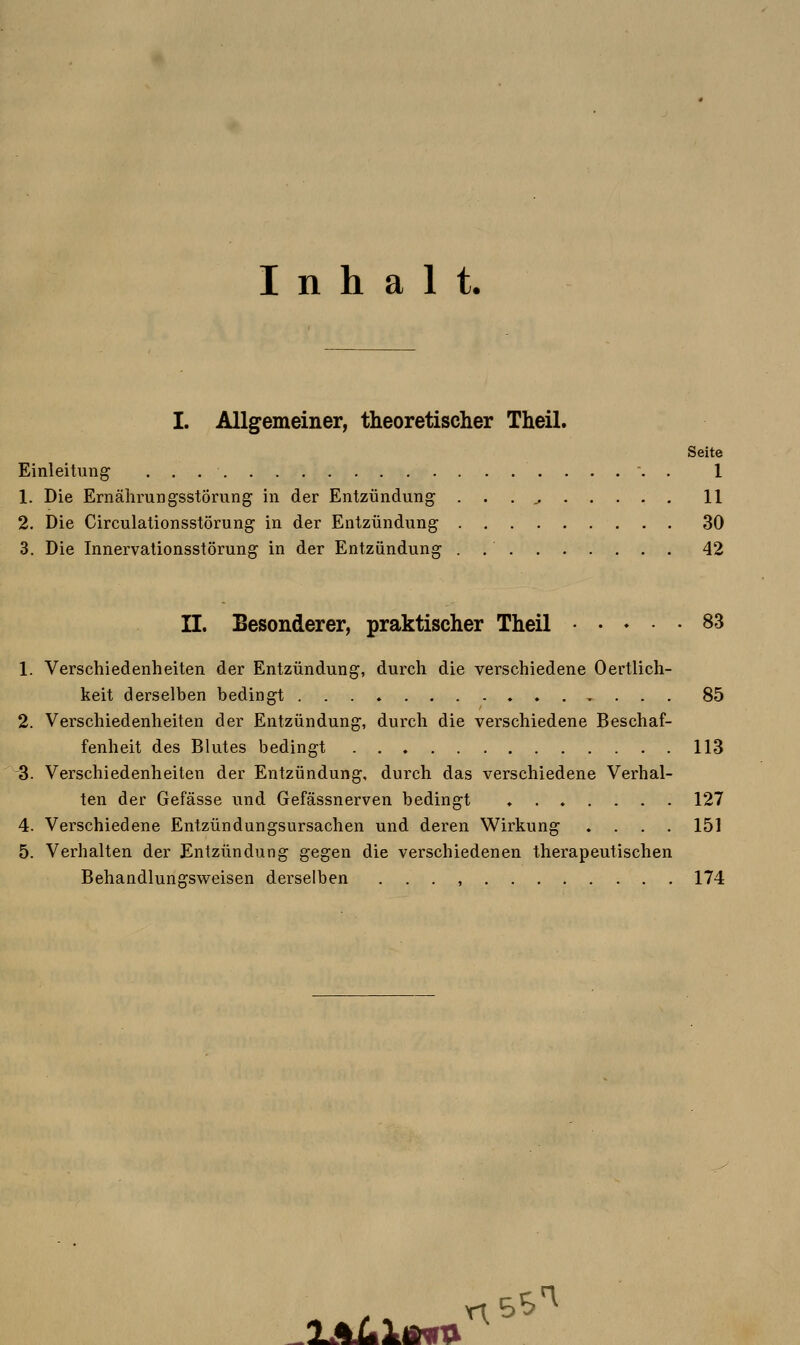 Inhalt. I. Allgemeiner, theoretischer Theil. Seite Einleitung 1 1. Die Ernährungsstörung in der Entzündung . . . j. 11 2. Die Circulationsstörung in der Entzündung 30 3. Die Innervationsstörung in der Entzündung . 42 II. Besonderer, praktischer Theil 83 1. Verschiedenheiten der Entzündung, durch die verschiedene Oertlich- keit derselben bedingt 85 2. Verschiedenheiten der Entzündung, durch die verschiedene Beschaf- fenheit des Blutes bedingt 113 -3. Verschiedenheiten der Entzündung, durch das verschiedene Verhal- ten der Gefässe und Gefässnerven bedingt ....... 127 4. Verschiedene Entzündungsursachen und deren Wirkung ♦ . . . 151 5. Verhalten der Entzündung gegen die verschiedenen therapeutischen Behandlungsweisen derselben . . . , 174