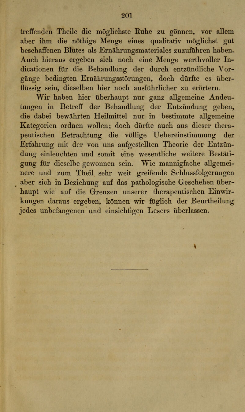 treffenden Theile die möglichste Ruhe zu gönnen, vor allem aber ihm die nöthige Menge eines qualitativ möglichst gut beschaffenen Blutes als Ernährungsmateriales zuzuführen haben. Auch hieraus ergeben sich noch eine Menge werthvoUer In- dicationen für die Behandlung der durch entzündliche Vor- gänge bedingten Ernährungsstörungen, doch dürfte es über- flüssig sein, dieselben hier noch ausführlicher zu erörtern. Wir haben hier überhaupt nur ganz allgemeine Andeu- tungen in Betreff der Behandlung der Entzündung geben, die dabei bewährten Heilmittel nur in bestimmte allgemeine Kategorien ordnen wollen; doch dürfte auch aus dieser thera- peutischen Betrachtung die völlige Uebereinstimmung der Erfahrung mit der von uns aufgestellten Theorie der Entzün- dung einleuchten und somit eine wesentliche weitere Bestäti- gung für dieselbe gewonnen sein. Wie mannigfache allgemei- nere und zum Theil sehr weit greifende Schlussfolgerungen aber sich in Beziehung auf das pathologische Geschehen über- haupt wie auf die Grenzen unserer therapeutischen Einwir- kungen daraus ergeben, können wir füglich der ßeurtheilung jedes unbefangenen und einsichtigen Lesers überlassen.