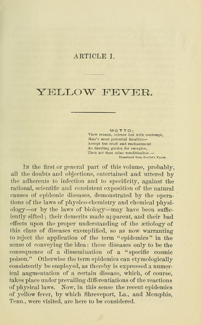 ARTICLE I. YIGLILOW^ FEVER. MOTTO; View reason, science but with contempt, Man's most potential laculties^ Accept but craft and enchantment A8 dazzling guides for energies, Then art thou mine conditionless.— Translated from Goethe's Taust. In the first or general part of this volume, prol)al)ly, all the doubts and objections, entertained and uttered by the adherents to infection and to specificity, against the rational, scientific and consistent exposition of the natural causes of epidemic diseases, demonstrated by the opera- tions of the laws of physico-chemistry and chemical physi- ology—or by the laws of biology—may have been sufiic- iently sifted; their demerits made apparent, and their bad effects upon the proper understanding of the aetiology of this class of diseases exemplified, so as now warranting to reject the application of the term epidemics in the sense of conveying the idea: these diseases only to be the consequence of a dissemination of a specific cosmic poison, Otherwise the term epidemics can etymologically consistently be employed, as thereby is expressed a numer- ical augmentation of a certain disease, which, of course, takes place under prevailing differentiations of the reactions of phy.«ical laws. Now, in this sense the recent epidemics of yellow fever, by which Shreveport, La., and Memphis, Tenn., were visited, are here to be considered.