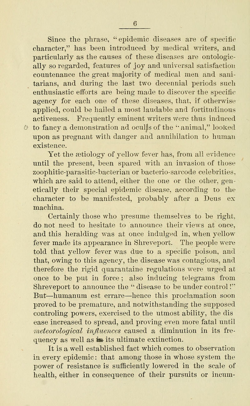 Since the phrase,  epidemic diseases are of specific character, has been introduced by medical writers, and particularly as the causes of these diseases are ontologic- ally so regarded, features of joy and universal satisfaction countenance the great majority of medical men and sani- tarians, and during the last two decennial periods such enthusiastic efforts are being made to discover the specific agency for each one of these diseases, that, if otherwise applied, could be hailed a most laudable and fortitudinous activeness. Frequently eminent writers were thus induced 0- to fancy a demonstration ad ocul|s of the '' animal, looked upon as pregnant with danger and annihilation to human existence. Yet the aetiology of yellow fever has, from all evidence until the present, been spared with an invasion of those zoophitic-parasitic-bacterian or bacterio-sarcode celebrities, which are said to attend, either the one or the other, gen- etically their special epidemic disease, according to the character to be manifested, probably after a Deus ex machina. Certainly those who presume themselves to be right, do not need to hesitate to announce their views at once, and this heralding was at once indulged in, when yellow fever made its appearance in Shreveport. The people were told that yellow fever was due to a specific poison, and that, owing to this agency, the disease was contagious, and therefore the rigid quarantaine regulations were urged at once to be put in force ; also inducing telegrams from Shreveport to announce the  disease to be under control! But^—humanum est errare—hence this proclamation soon proved to be premature, and notwithstanding the supposed controling powers, exercised to the utmost ability, the dis ease increased to spread, and proving even more fatal until meteorological inJiuenGes caused a diminution in its fre- quency as well as »its ultimate extinction. It is a well established fact which comes to observation in every epidemic: that among those in whose system the power of resistance is sufiiciently lowered in the scale of health, either in consequence of their pursuits or incum-