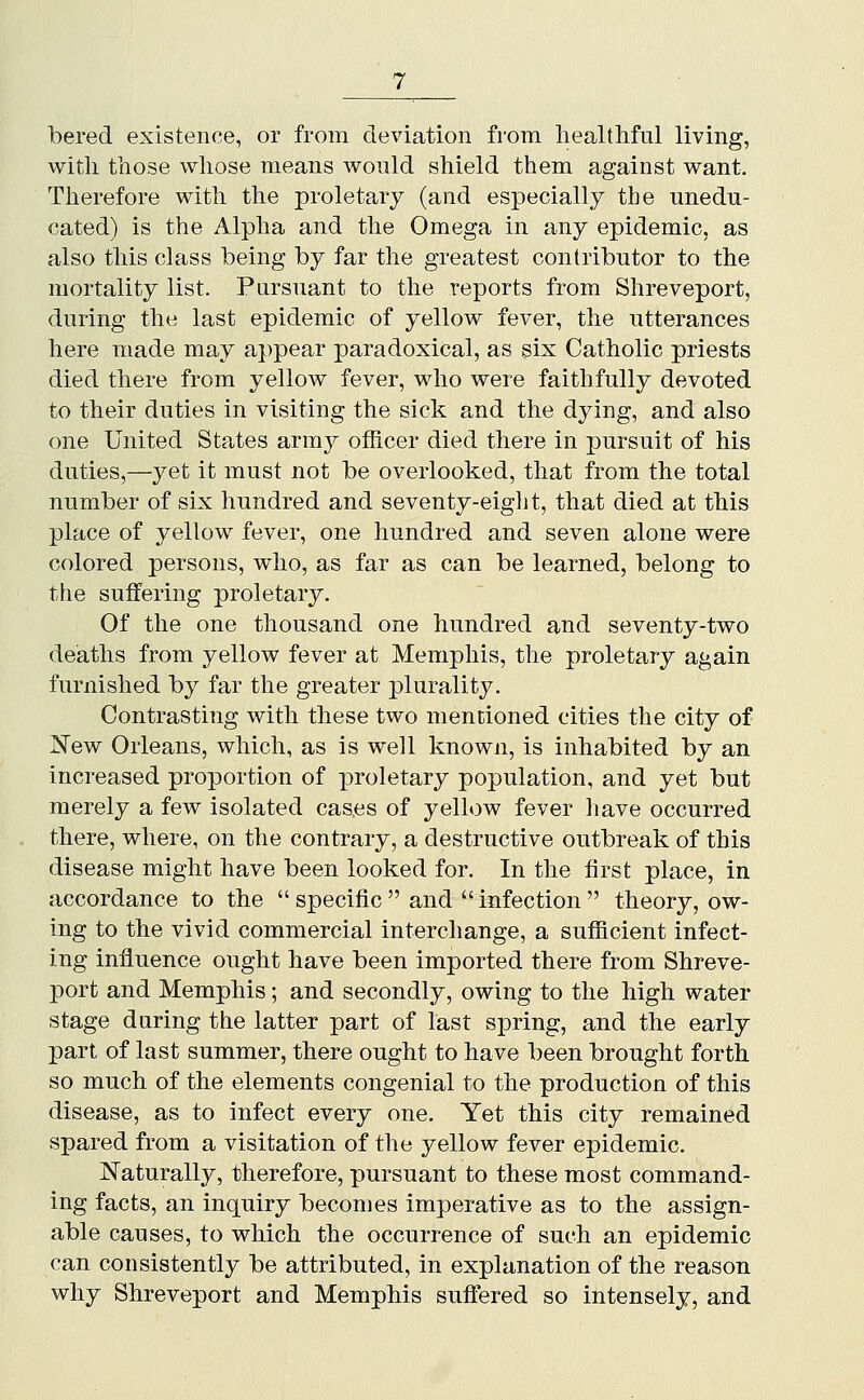 bered existence, or from deviation from liealtliful living, with those whose means wonld shield them against want. Therefore with the proletary (and especially the unedu- cated) is the Alpha and the Omega in any epidemic, as also this class being by far the greatest contributor to the mortality list. Pursuant to the reports from Shreveport, during the last epidemic of yellow fever, the utterances here made may appear paradoxical, as six Catholic priests died there from yellow fever, who were faithfully devoted to their duties in visiting the sick and the dying, and also one United States army officer died there in pursuit of his duties,—yet it must not be overlooked, that from the total number of six hundred and seventy-eiglit, that died at this place of yellow fever, one hundred and seven alone were colored persons, who, as far as can be learned, belong to the suffering proletary. Of the one thousand one hundred and seventy-two deaths from yellow fever at Memphis, the proletary again furnished by far the greater plurality. Contrasting with these two mentioned cities the city of New Orleans, which, as is well known, is inhabited by an increased proportion of proletary population, and yet but merely a few isolated cases of yellow fever liave occurred there, where, on the contrary, a destructive outbreak of this disease might have been looked for. In the first place, in accordance to the  specific  and  infection  theory, ow- ing to the vivid commercial interchange, a sufficient infect- ing influence ought have been imported there from Shreve- port and Memphis; and secondly, owing to the high water stage during the latter part of last spring, and the early part of last summer, there ought to have been brought forth so much of the elements congenial to the production of this disease, as to infect every one. Yet this city remained spared from a visitation of the yellow fever epidemic. Naturally, therefore, pursuant to these most command- ing facts, an inquiry becomes imperative as to the assign- able causes, to which the occurrence of such an epidemic can consistently be attributed, in explanation of the reason why Shreveport and Memphis suffered so intensely, and