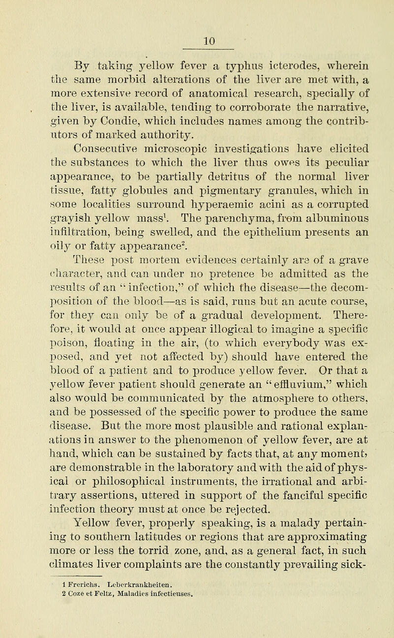 By taking yellow fever a typhus icterodes, wherein tlie same morbid alterations of the liver are met with, a more extensive record of anatomical research, specially of the liver, is available, tending to corroborate the narrative, given by Condie, which includes names among the contrib- utors of marked authority. Consecutive microscopic investigations have elicited the substances to which the liver thus owes its peculiar appearance, to be partially detritus of the normal liver tissue, fatty globules and pigmentary granules, which in some localities surround hyperaemic acini as a corrupted grayish yellow mass\ The parenchyma, from albuminous infiltration, being swelled, and the epithelium presents an oily or fatty appearance^ These post mortem evidences certainly are of a grave character, and can under no pretence be admitted as the results of an  infection, of which the disease—the decom- position of the blood—as is said, runs but an acute course, for they can only be of a gradual development. There- fore, it would at once appear illogical to imagine a specific poison, floating in the air, (to which everybody was ex- posed, and yet not affected by) should have entered the blood of a patient and to produce yellow fever. Or that a yellow fever patient should generate an  effluvium, which also would be communicated by the atmosphere to others, and be possessed of the specific power to produce the same disease. But the more most plausible and rational explan- ations in a.nswer to the phenomenon of yellow fever, are at hand, which can be sustained by facts that, at any moment? are demonstrable in the laboratory and with the aid of phys- ical or philosophical instruments, the irrational and arbi- trary assertions, uttered in support of the fanciful specific infection theory must at once be rejected. Yellow fever, properly speaking, is a malady pertain- ing to southern latitudes or regions that are approximating more or less the torrid zone, and, as a general fact, in such climates liver complaints are the constantly prevailing sick- 1 Frerichs. Lebcrkrankheiten. 2 Coze et Feltii, Maladies infectieuses.