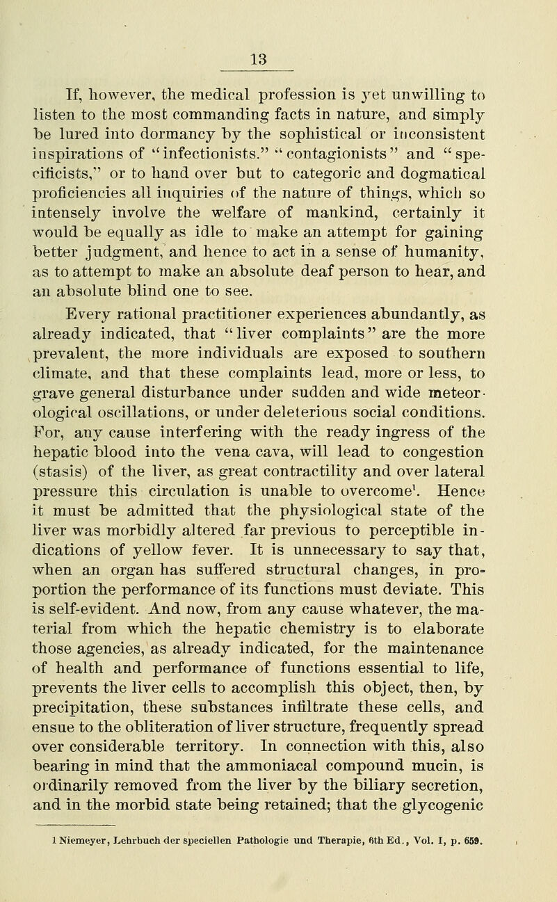 If, however, the medical profession is yet unwilling to listen to the most commanding facts in nature, and simply be lured into dormancy by the sophistical or ificonsistent inspirations of ''infectionists. ''contagionists  and spe- rilicists, or to hand over but to categoric and dogmatical proficiencies all inquiries of the nature of things, whici] so intensely involve the welfare of mankind, certainly it would be equally as idle to make an attempt for gaining better judgment, and hence to act in a sense of humanity, as to attempt to make an absolute deaf person to hear, and an absolute blind one to see. Every rational practitioner experiences abundantly, as already indicated, that liver complaints are the more prevalent, the more individuals are exposed to southern climate, and that these complaints lead, more or less, to grave general disturbance under sudden and wide meteor- ological oscillations, or under deleterious social conditions. For, any cause interfering with the ready ingress of the hepatic blood into the vena cava, will lead to congestion (stasis) of the liver, as great contractility and over lateral pressure this circulation is unable to overcome^ Hence it must be admitted that the physiological state of the liver was morbidly altered far previous to perceptible in- dications of yellow fever. It is unnecessary to say that, when an organ has suffered structural changes, in pro- portion the performance of its functions must deviate. This is self-evident. And now, from any cause whatever, the ma- terial from which the hepatic chemistry is to elaborate those agencies, as already indicated, for the maintenance of health and performance of functions essential to life, prevents the liver eells to accomplish this object, then, by precipitation, these substances infiltrate these cells, and ensue to the obliteration of liver structure, frequently spread over considerable territory. In connection with this, also bearing in mind that the ammoniacal compound mucin, is ordinarily removed from the liver by the biliary secretion, and in the morbid state being retained; that the glycogenic INiemeyer, Lehrbuchder speciellen Pathologie und Therapie, fithEd., Vol. I, p. 659.