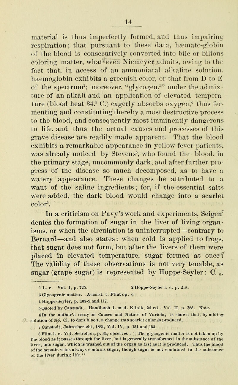 material is thus Imperfectly formed, and thus impairing- respiration; that pursuant to these data, h^mato-globin of the blood is consecutively converted into bile or bilious colorin,^ matter, what7 even Niemeyer admits, owing to the fact that, in access of an ammoniacal alltaline solution, haemoglobin exhibits a greenish color, or that from D to E of the spectrum^; moreover, glycogen,- under the admix- ture of an alkali and an application of elevated tempera- ture (blood heat 34.^ C.) eagerly absorbs oxygen,* thus fer- menting and constituting thereby a most destructive process to the blood, and consequently most imminently dangerous to life, and thus the ac^tual causes and processes of this grave disease are readily made apparent. That the blood exhibits a remarkable appearance in yellow fever patients, was already noticed by Stevens^, who found the blood, in the primary stage, uncommonly dark, and after further pro- gress of the disease so much decomposed, as to have a watery appearance. These changes he attributed to a want of the saline ingredients; for, if the essential salts were added, the dark blood would change into a scarlet color''. In a criticism on Pavy's work and experiments, Seigen' denies the formation of sugar in the liver of living organ- isms, or when the circulation is uninterrupted—contrary to Bernard—and also states: when cold is applied to frogs, that sugar does not form, but after the livers of them were placed in elevated temperature, sugar formed at oncef The validity of these observations is not very tenable, as sugar (grape sugar) is represented by Hoppe-Seyler : C. g, 1 L. c. Vol. I, p. 725. 2 Hoppe-Seyler 1. c. p. 218. 3 Glycogenic matter. Accord, t. Flint op. o 4 Hoppe-Seyler, p. 108-9 and 117. SQuoted by Canatadt. Handbuch d. med. Klinik, 2d ed., Vol. II, p. 388. Note. 6In the author's essay on Causes and Nature of Variola, is shown that, by adding solution of No. CI. to dark blood, a change into scarlet color is produced. : 7 Canstadt, Jahresberlcht, 1864, Vol. IV,, p. 151 and 153. 8 Flint 1. c. Vol. Secretion, p. 34, observes :  The glycogenic matter is not taken up by the blood as it passes through the liver, but is generally transformed in the substance of the liver, into sugar, which is washed out of the organ as fast as it is produced. Thus the blood of the hepatic veins always contains sugar, though sugar is not contained in the substancw of the liver during life.