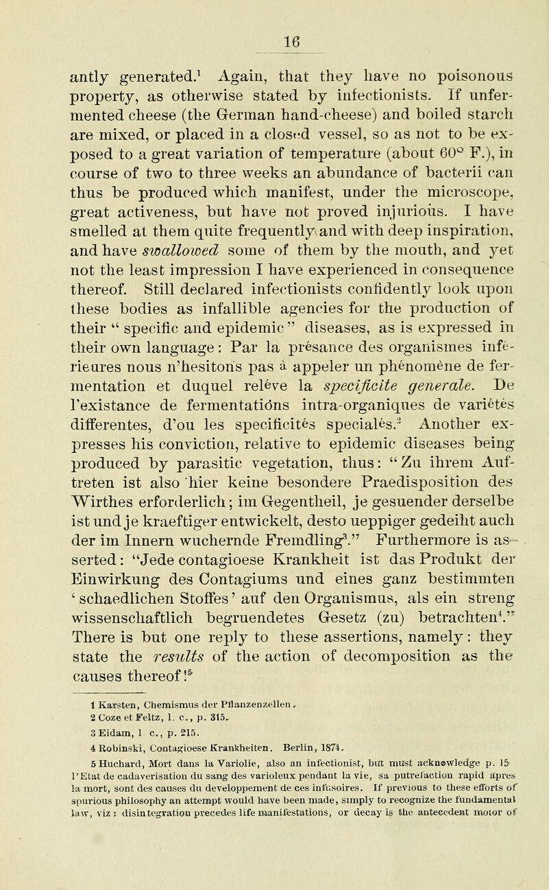 antly generated.^ Again, that they have no poisonous property, as otherwise stated by infectionists. If unfer- mented cheese (the German hand-cheese) and boiled starch are mixed, or placed in a clost^d vessel, so as not to be ex- posed to a great variation of temperature (about 60^^ F.), in course of two to three weeks an abundance of bacterii can thus be produced which manifest, under the microscope, great activeness, but have not proved injurious. I have smelled at them quite frequently and with deep inspiration, and have swallowed some of them by the mouth, and 3^et not the least impression I have experienced in consequence thereof. Still declared infectionists confidently look upon these bodies as infallible agencies for the production of their  specific and epidemic  diseases, as is expressed in their own language: Par la presance des organismes infe- rieures nous n'hesitons pas a appeler un phenora^ne de fer- mentation et duquel releve la specificIte generale. De Texistance de fermentations intra-organiques de varietes differentes, d'ou les specificites speciales.- Another ex- presses his conviction, relative to epidemic diseases being produced by parasitic vegetation, thus: Zu ihrem Auf- treten ist also hier keine besondere Praedisposition des Wirthes erforderlich; im Gegentheil, je gesuender derselbe ist und je kraeftiger entwickelt, desto ueppiger gedeiht audi der im Innern wuchernde Fremdling^. Furthermore is as serted: Jede contagioese Krankheit ist das Produkt der Einwirkung des Contagiums und eines ganz bestimmten ' schaedlichen Stoffes' auf den Organismus, als ein streng wissenschaftlich begruendetes Gesefcz (zu) betrachten^ There is but one reply to these assertions, namely: they state the results of the action of decomposition as the causes thereof!^ 1 Karsten, Chemismus der Pflanzenzellen , 2 Cozeet Feltz, 1. c, p. 315, 3Eidam, 1 c., p. 215. 4Robinski, Coatasioese Krankheiten. Berlin, 1874, 5Huchard, Mort dans la Variolie, also an infectionist, bitt must acknowledge p. 1& I'Etat de cadaverisation du sang des variolenx pendant la vie, sa putrelaction rapid apres la mort, sont des causes du developpement de ces infusoires. If previous to these efforts of spurious philosophy an attempt would have been made, simply to recognize the fundamental law, viz; disiategvation precedes life manifestations, ov decay is the antecedent motor of
