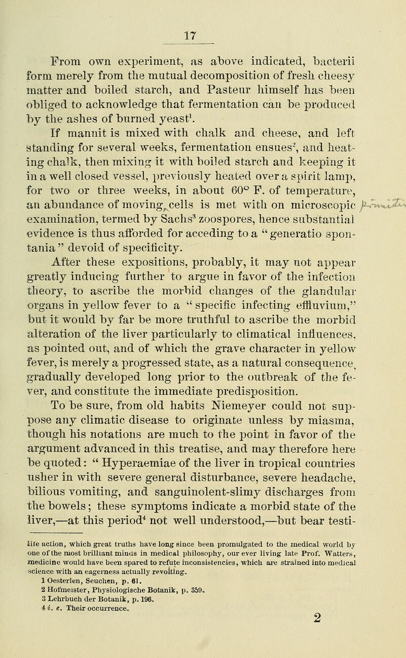 21 From own experiment, as above indicated, bacterii form merely from the mutual decomposition of fresli cheesy- matter and boiled starch, and Pasteur himself has been obliged to acknowledge that fermentation can be produced by the ashes of burned yeasts If mannit is mixed with chalk and cheese, and left standing for several weeks, fermentation ensues-, and heat- ing chalk, then mixing it with boiled starch and keeping it in a well closed vessel, previously heated over a spirit lamp, for two or three weeks, in about 60*^ F. of temperature, an abundance of moving^ cells is met with on microscopic /^hUJ^i^ examination, termed by Sachs^ zoospores, hence substantial evidence is thus afforded for acceding to a  generatio spon- tania  devoid of specificity. After these expositions, probably, it may not appear greatly inducing further to argue in favor of the infection theory, to ascribe tlie morbid changes of the glandular organs in yellow fever to a  specific infecting efiiuvium, but it would by far be more truthful to ascribe the morbid alteration of the liver particularly to climatical influences, as pointed out, and of which the grave character in yellovv^ fever, is merely a progressed state, as a natural consequence, gradually developed long prior to the outbreak of the fe- ver, and constitute the immediate predisposition. To be sure, from old habits Memeyer could not suj)- pose any climatic disease to originate unless by miasma, though his notations are much to the point in favor of the argument advanced in this treatise, and may therefore here be quoted:  Hyperaemiae of the liver in tropical countries usher in with severe general disturbance, severe headache, bilious vomiting, and sanguinolent-slimy discharges from the bowels; these symptoms indicate a morbid state of the liver,—at this period* not well understood,—but bear testi- iite action, which great truths have long since been promulgated to the medical world by one of the most brilliant minas in medical philosophy, our ever living late Prof. Walters, medicine would have been spared to refute inconsistencies, which are strained into medical science with an eagerness actually revolting. 1 Oesterlen, Seuchen, p. 61. 2 Hofmeister, Physiologische Botanik, p. 359, 3 Lehrbuch der Botanik, p. 196, 4i. e. Their occurrence.