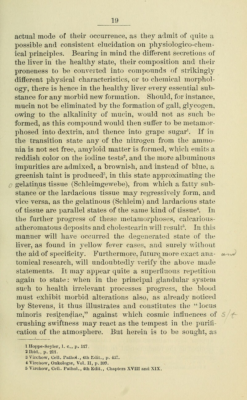 actual mode of their occurrence, as they admit of quite a possible and consistent elucidation on physiologico-chem- ical principles. Bearing in mind the different secretions of the liver in the healthy state, their composition and their proneness to be converted into compounds of strikingly different physical characteristics, or to chemical morphol- ogy, there is hence in the healthy liver every essential sub- stance for any morbid new formation. Should, for instance, mucin not be eliminated by the formation of gall, glycogen, owing to the alkalinity of mucin, would not as such bo formed, as this compound would then suffer to be metamor- phosed into dextrin, and thence into grape sugar. If in the transition state any of the nitrogen from the ammo- nia is not set free, amyloid matter is formed, Avhich emits a reddish color on the iodine tests^, and the more albuminous impurities are admixed, a brownish, and instead of blue, a greenish taint is produced^, in this state approximating the 0 gelatinus tissue (Schleimgewebe), from which a fatty sub- stance or the lardacious tissue may regressively form, and vice versa, as the gelatinous (Schleim) and lardacious state of tissue are parallel states of the same kind of tissued In the further progress of these metamorphoses, calcarious- atheromatous deposits and cholestearin will result'^. In this manner will have occurred the degenerated state of the liver, as found in yellow fever cases, and surely without the aid of specificity. Furthermore, futur^ more exact ana- it^-J tomical research, will undoubtedly verify the above made statements. It may appear quite a superfluous repetition again to state: when in the principal glandular system such to health irrelevant processes progress, the blood must exhibit morbid alterations also, as already noticed by Stevens, it thus illustrates and constitutes the locus minoris resiten(|iae, against which cosmic influences of ^/f- crushing swiftness may react as the tempest in the purifi- cation of the atmosphere. But herein is to be sought, as IHoppe-Seyler, 1. c, p. 117. 2 Ibid., p. 211. 3 Virchow, Cell. Puthoi., 4th Edit., p. iST. 4 Virchovv, Onkologie, Vol. II, p. 393. 6 Virchow, Cell. Pathol., 4th Edit., Chapters XVm and XIX.