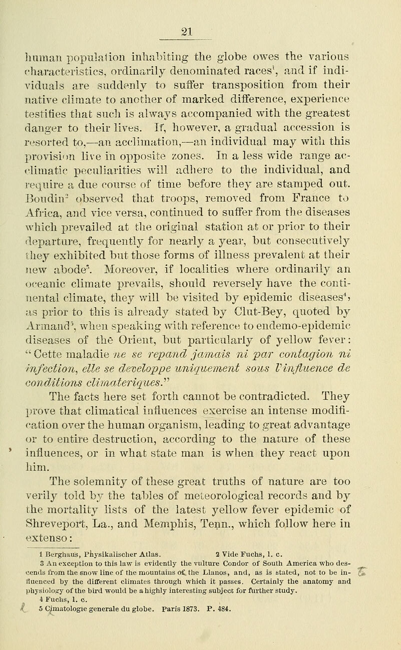 liuman populalion inlial>iting the globe owes the various characteristics, ordinarily denominated races', and if indi- viduals are suddenly to suffer transposition from their native climate to another of marked difference, experience testifies that such is always accompanied with the greatest danger to their lives. If, however, a gradual accession is resorted to,—an acclimation,—an individual may with this provision live in oi^posite zones. In a less wide range ac- climatic peculiarities will adliere to the individual, and require a due course of time before they are stamped out. Boudin' observed that troops, removed from France to Africa, and vice versa, continued to suffer from the diseases which prevailed at the original station at or prior to their departure, frequently for nearly a year, but consecutively they exhibited but those forms of illness prevalent at their new abodel Moreover, if localities where ordinarily an oceanic climate prevails, should reversely have the conti- nental climate, they will be visited by epidemic diseases*? as prior to this is already stated by Clut-Bey, quoted by Armand', when speaking with reference to endemo-epidemic diseases of the Orient, but particularly of yellow fever:  Cette maladie ne se repand jamais ni par contagion ni infection^ elle se developpe uniquement sous VinJiuenGe de conditions climateriqiiesP The facts here set forth cannot be contradicted. They prove that climatical influences exercise an intense modifi- cation over the human organism, leading to great advantage or to entire destruction, according to the nature of these influences, or in what state man is when they react upon him. The solemnity of these great truths of nature are too verily told by the tables of meteorological records and by the mortality lists of the latest yellow fever epidemic of Shreveport, La., and Memphis, Tenn., which follow here in extenso: 1 Berghau's, Piiysikalisclier Atlas. 2 Vide Fuchs, 1. c. 3 An exception to this law is evidently the vulture Condor of South America who des- cends from the snow line of the mountains oC tlie Llanos, and, as is stated, not to be in- c^ liuenced by the different climates through which it passes. Certainly the anatomy and physiology of the bird would be a highly interesting subject for further study, 4 Fuchs, 1. c. (_ 5 Cjmatologiegeneraleduglobe. Paris 1873. P. 484.