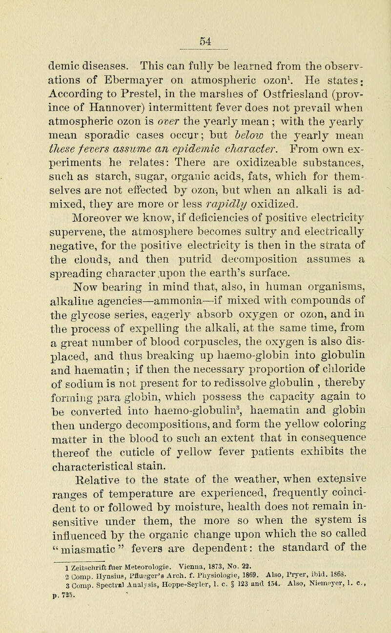 demic diseases. Tliis can fully be learned from the observ- ations of Ebermayer on atmospheric ozon\ He states; According to Prestel, in the marshes of Ostfriesland (prov- ince of Hannover) intermittent fever does not prevail when atmospheric ozon is ODer the yearly mean ; with the yearly mean sporadic cases occur; but helow the yearly mean tliese fe'cers assume an epidemic character. From own ex- periments he relates: There are oxidizeable substances, such as starch, sugar, organic acids, fats, which for them- selves are not effected by ozon-, but when an alkali is ad- mixed, they are more or less rapidly oxidized. Moreover we know, if deficiencies of positive electricity supervene, the atmosphere becomes sultry and electrically negative, for the positive electricity is then in the strata of the clouds, and then putrid decomposition assumes a spreading character .upon the earth's surface. Now bearing in mind that, also, in human organisms, alkaline agencies—ammonia—if mixed with compounds of the glycose series, eagerly absorb oxygen or ozon, and in the process of expelling the alkali, at the same time, from a great number of blood corpuscles, the oxygen is also dis- placed, and thus breaking up haemo-globin into globulin and haematin; if then the necessary proportion of chloride of sodium is not present for to redissolve globulin , thereby forming para globin, which possess the capacity again to be converted into haemo-globulin^, haematin and globin then undergo decompositions, and form the yellow coloring matter in the blood to such an extent that in consequence thereof the cuticle of yellow fever patients exhibits the characteristical stain. Relative to the state of the weather, when extejisive ranges of temperature are experienced, frequently coinci- dent to or followed by moisture, health does not remain in- sensitive under them, the more so when the system is influenced by the organic change upon which the so called  miasmatic  fevers are dependent: the standard of the 1 Zeitschrift flier Meteorologie. Vienna, 1873, No. 22. 2 Gomp. Hynsius, i'fluoger's Arch. f. Physiologie, 1869. Also, Pryer, ibid. 1S68. 3 Gomp. Spectral Analysis, Hoppe-Seyler, 1. c. § 123 and 154. Also, Niemoyer, 1. c, p. 725.