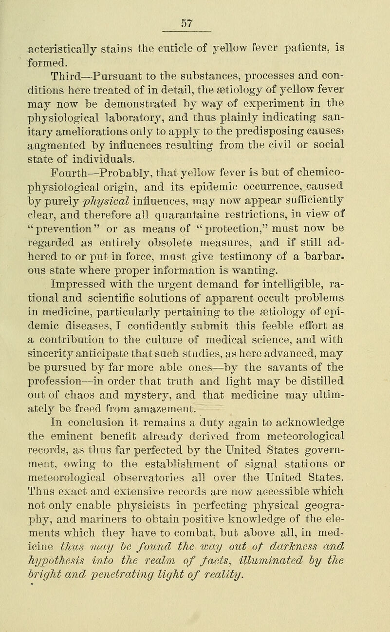 acteristically stains the cuticle of j^ellow fever patients, is formed. Third—Pursuant to the substances, processes and con- ditions here treated of in detail, the aetiology of yellow fever may now be demonstrated by way of experiment in the physiological laboratory, and thus plainly indicating san- itary ameliorations only to apply to the predisposing causes? augmented by influences resulting from the civil or social state of individuals. Fourth—Probably, that yellow fever is but of chemico- physiological origin, and its epidemic occurrence, caused hy -purely p7iysteal influences, may now appear sufiiciently clear, and therefore all quarantaine restrictions, in view of  prevention  or as means of  protection, must now be regarded as entirely obsolete measures, and if still ad- hered to or put in force, mast give testimony of a barbar- ous state where proper information is wanting. Impressed with the urgent demand for intelligible, ra- tional and scientific solutions of apparent occult problems in medicine, particularly pertaining to the aetiology of epi- demic diseases, I confidently submit this feeble effort as a contribution to the culture of medical science, and with sincerity anticipate that such studies, as here advanced, may be pursued by far more able ones—by the savants of the profession—in order that truth and light may be distilled out of chaos and mystery, and that medicine may ultim- ately be freed from amazement. In conclusion it remains a duty again to acknowledge the eminent benefit already derived from meteorological records, as thus far perfected by the United States govern- ment, owing to the establishment of signal stations or meteorological observatories all over the United States. Thus exact and extensive records are now accessible which not only enable physicists in perfecting physical geogra- phy, and mariners to obtain positive knowledge of the ele- ments which they have to combat, but above all, in med- icine thus may be found tlie way out of dar'kness and Tiypotliesis into the realm of facts, illuminated hy the bright and penetrating light of reality.