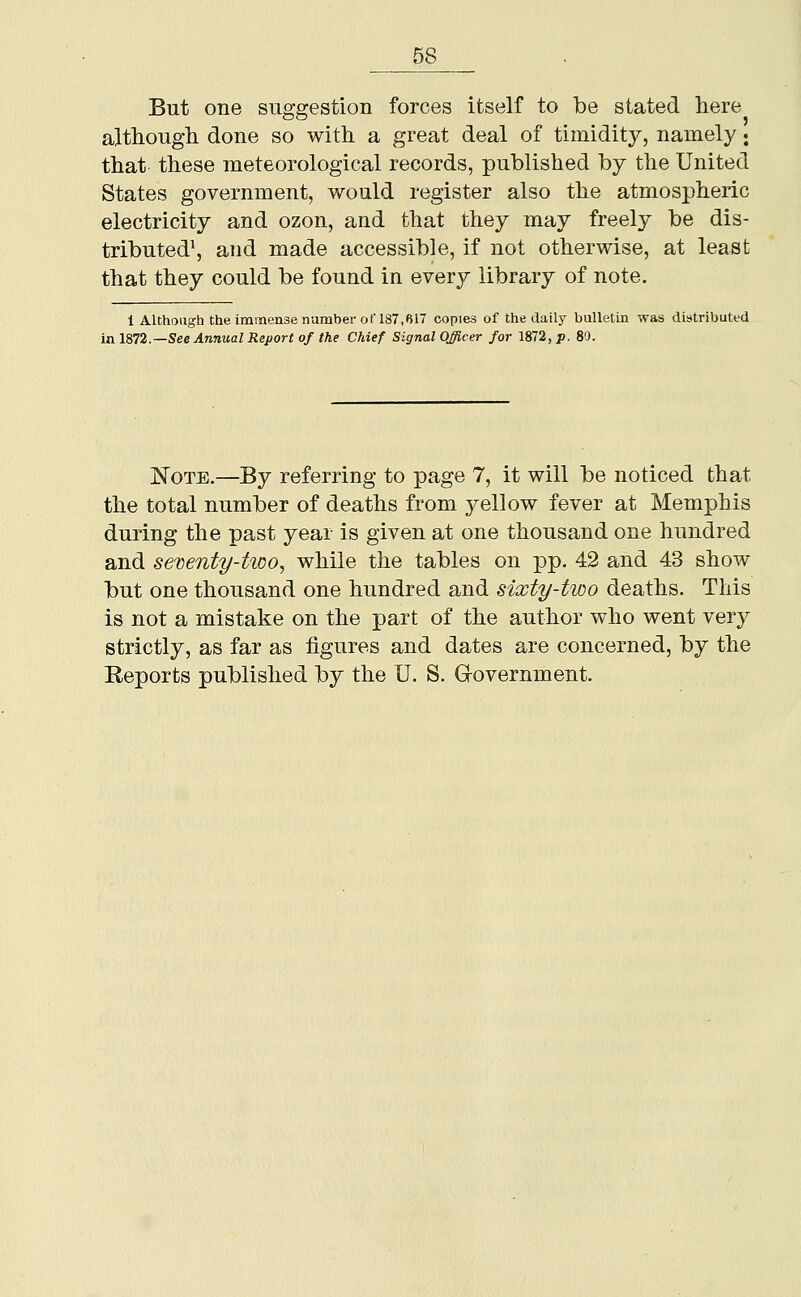 But one suggestion forces itself to be stated here although done so with a great deal of timidity, namely; that these meteorological records, published by the United States government, would register also the atmospheric electricity and ozon, and that they may freely be dis- tributed\ and made accessible, if not otherwise, at least that they could be found in every library of note. 1 Although the immense number of 187,617 copies of the daily bulletin was distributed mlS72.—See Annual Report of the Chief Signal Officer for 1872, p. 80. Note.—By referring to page 7, it will be noticed that the total number of deaths from yellow fever at Memphis during the past year is given at one thousand one hundred and sexenty-tioo, while the tables on pp. 42 and 43 show but one thousand one hundred and sixty-two deaths. This is not a mistake on the part of the author who went very strictly, as far as figures and dates are concerned, by the Reports published by the U. S. G-overnment.