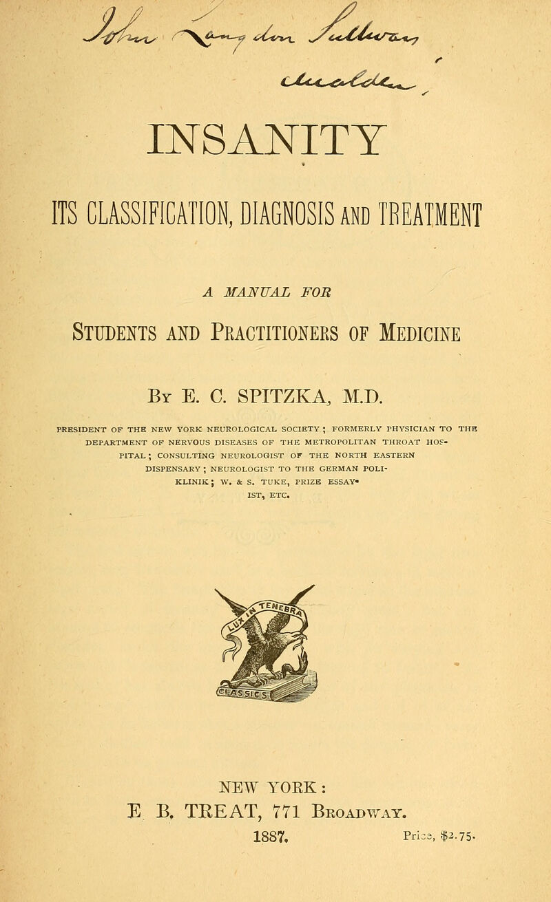 ^-^r'pi.-U'l^ /^^-iK.^ <iZ<rt^ ^C€,,C€d^</Ti.,*^ INSANITY ITS CLASSIFICATION, DIAGNOSIS AND TREATMENT A MANUAL FOR Students and Practitioners of Medicine By E. C. SPITZKA, M.D. PRESIDENT OF THE NEW YORK NEUROLOGICAL SOCIETY ; FORMERLY PHYSICIAN TO THE DEPARTMENT OK NERVOUS DISEASES OF THE METROPOLITAN THROAT HOS- PITAL ; CONSULTING NEUROLOGIST OF THE NORTH EASTERN DISPENSARY ; NEUROLOGIST TO THE GERMAN POLI- KLINIK ; W. & S. TUKE, PRIZE ESSAY- IST, ETC. NEW YOEK : E B, TEEAT, 771 Broadway. 1887. Pfi=3. $^•75.