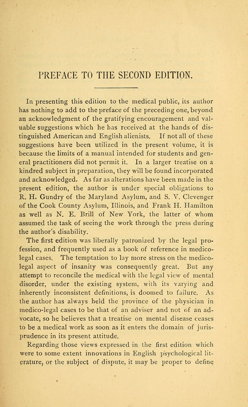 PREFACE TO THE SECOND EDITION. In presenting this edition to the medical public, its author has nothing to add to the preface of the preceding one, beyond an acknowledgment of the gratifying encouragement and val- uable suggestions which he has received at the hands of dis- tinguished American and English alienists. If not all of these suggestions have been utilized in the present volume, it is because the limits of a manual intended for students and gen- eral practitioners did not permit it. In a larger treatise on a kindred subject in preparation, they will be found incorporated and acknowledged. As far as alterations have been made in the present edition, the author is under special obligations to R. H. Gundry of the Maryland Asylum, and S. V. Clevenger of the Cook County Asylum, Illinois, and Frank H. Hamilton as well as N. E. Brill of New York, the latter of whom assumed the task of seeing the work through the press during the author's disability. The first edition was liberally patronized by the legal pro- fession, and frequently used as a book of reference in medico- legal cases. The temptation to lay more stress on the medico- legal aspect of insanity was consequently great. But any attempt to reconcile the medical with the legal view of mental disorder, under the existing system, with its varying and inherently inconsistent definitions, is doomed to failure. As the author has always held the province of the physician in medico-legal cases to be that of an adviser and not of an ad- vocate, so he believes that a treatise on mental disease ceases to be a medical work as soon as it enters the domain of juris- prudence in its present attitude. Regarding those views expressed in the first edition which were to some extent innovations in English psychological lit- erature^ or the subject of dispute, it may be proper to define