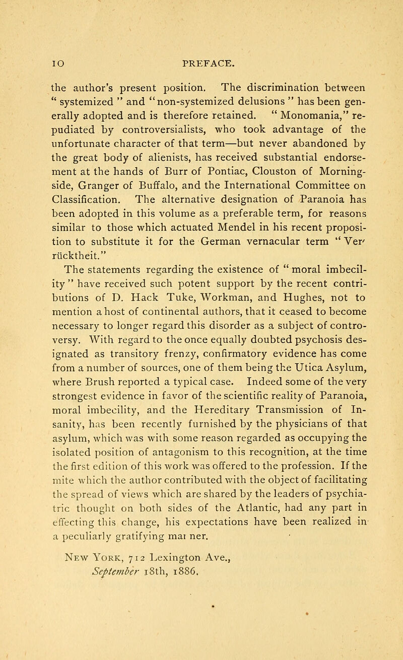 lO PREFACE. the author's present position. The discrimination between  systemized  and non-systemized delusions  has been gen- erally adopted and is therefore retained.  Monomania, re- pudiated by controversialists, who took advantage of the unfortunate character of that term—but never abandoned by the great body of alienists, has received substantial endorse- ment at the hands of Burr of Pontiac, Clouston of Morning- side, Granger of Buffalo, and the International Committee on Classification. The alternative designation of Paranoia has been adopted in this volume as a preferable term, for reasons similar to those which actuated Mendel in his recent proposi- tion to substitute it for the German vernacular term  Ver riicktheit. The statements regarding the existence of  moral imbecil- ity  have received such potent support by the recent contri- butions of D. Hack Tuke, Workman, and Hughes, not to mention a host of continental authors, that it ceased to become necessary to longer regard this disorder as a subject of contro- versy. With regard to the once equally doubted psychosis des- ignated as transitory frenzy, confirmatory evidence has come from a number of sources, one of them being the Utica Asylum, where Brush reported a typical case. Indeed some of the very strongest evidence in favor of the scientific reality of Paranoia, moral imbecility, and the Hereditary Transmission of In- sanity, has been recently furnished by the physicians of that asylum, which was with some reason regarded as occupying the isolated position of antagonism to this recognition, at the time the first edition of this work was offered to the profession. If the mite which the author contributed with the object of facilitating the spread of views which are shared by the leaders of psychia- tric thought on both sides of the Atlantic, had any part in effecting this change, his expectations have been realized in- a peculiarly gratifying mai ner. New York, 712 l^exington Ave., September xSth, 1886.