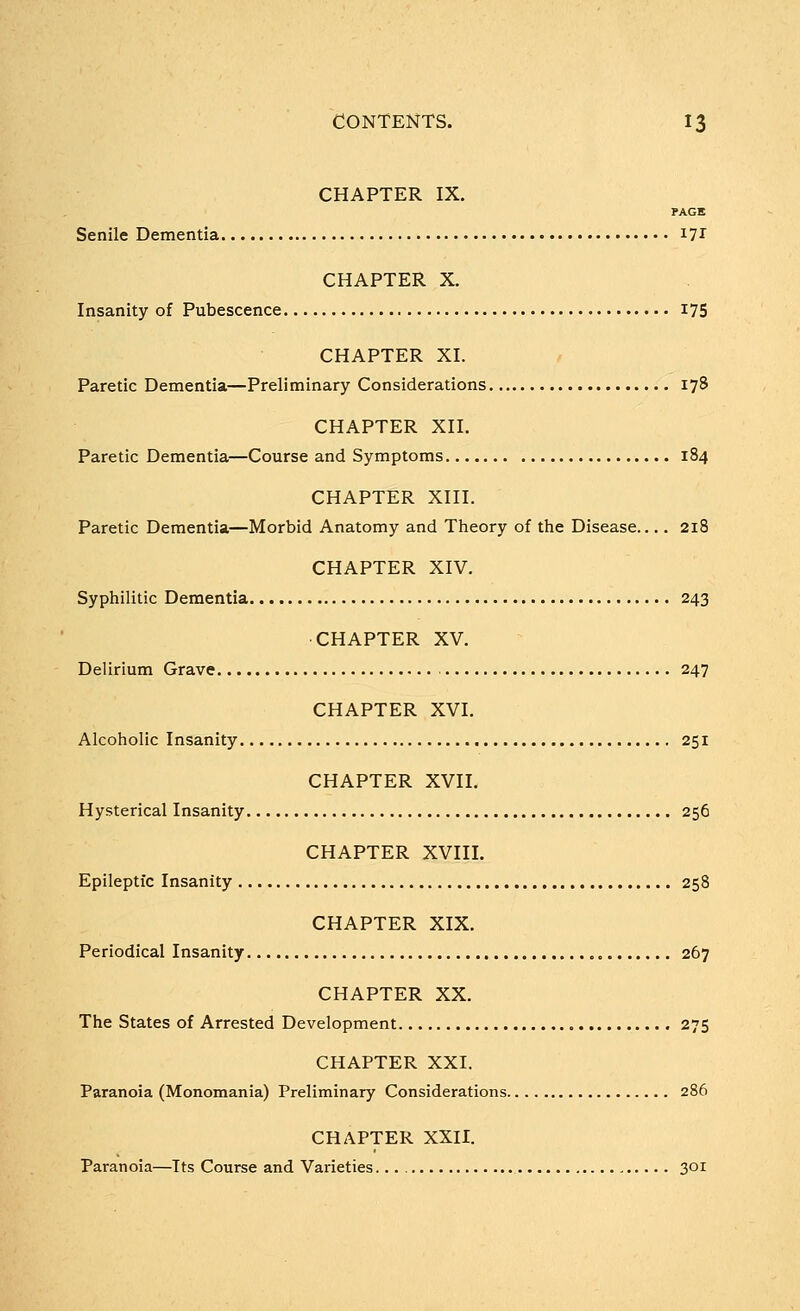 CHAPTER IX. PAGE Senile Dementia i7r CHAPTER X. Insanity of Pubescence I75 CHAPTER XI. Paretic Dementia—Preliminary Considerations 178 CHAPTER XII. Paretic Dementia—Course and Symptoms 184 CHAPTER XIII. Paretic Dementia—Morbid Anatomy and Theory of the Disease 218 CHAPTER XIV. Syphilitic Dementia 243 CHAPTER XV. Delirium Grave 247 CHAPTER XVI. Alcoholic Insanity 251 CHAPTER XVII. Hysterical Insanity 256 CHAPTER XVIII. Epileptic Insanity 258 CHAPTER XIX. Periodical Insanity 267 CHAPTER XX. The States of Arrested Development 275 CHAPTER XXI. Paranoia (Monomania) Preliminary Considerations 286 CHAPTER XXII. Paranoia—Its Course and Varieties 301