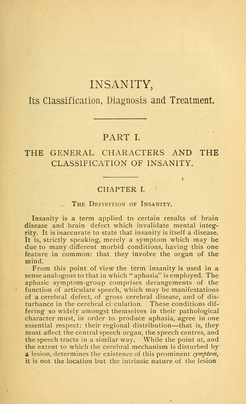 INSANITY, Its Classification, Diagnosis and Treatment. PART I. THE GENERAL CHARACTERS AND THE CLASSIFICATION OF INSANITY. CHAPTER I. . The Definition of Insanity. Insanity is a term applied to certain results of brain disease and brain defect which invalidate mental integ- rity. It is inaccurate to state that insanity is itself a disease. It is, strictly speaking, merely a symptom which may be due to many different morbid conditions, having this one feature in common: that they involve the organ of the mind. From this point of view the term insanity is used in a sense analogous to that in which  aphasia is employed. The aphasic s3^mptom-group comprises derangements of the function of articulate speech, which may be manifestations of a cerebral defect, of gross cerebral disease, and of dis- turbance in the cerebral circulation. These conditions dif- fering so widely amongst themselves in their pathological character must, in order to produce aphasia, agree in one essential respect: their regional distribution—that is, they must affect the central speech organ, the speech centres, and the speech tracts in a similar way. While the point at, and the extent to which the cerebral mechanism is disturbed by a lesion, determines the existence of this prominent symptom, it is not the location but the intrinsic nature of the lesion