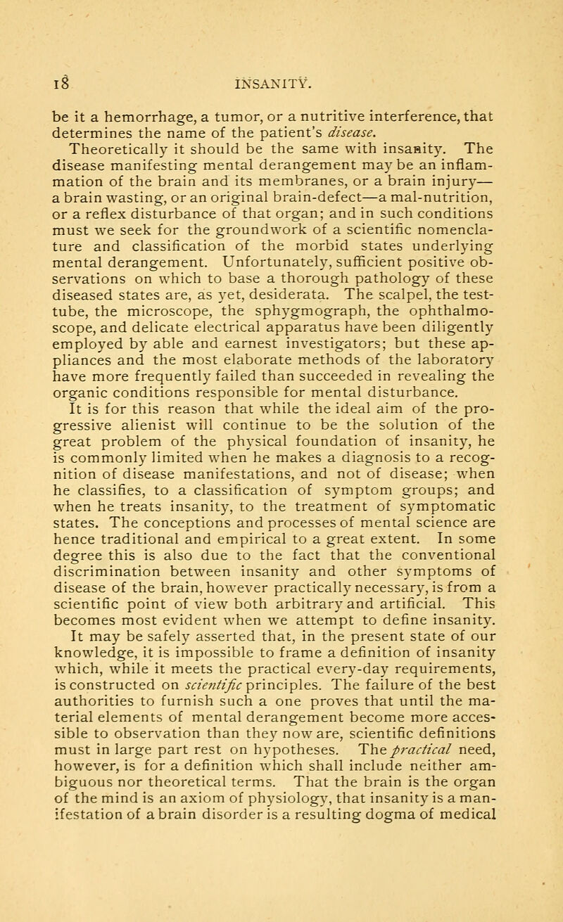 be it a hemorrhage, a tumor, or a nutritive interference, that determines the name of the patient's disease. Theoretically it should be the same with insanity. The disease manifesting mental derangement maybe an inflam- mation of the brain and its membranes, or a brain injury— a brain wasting, or an original brain-defect—a mal-nutrition, or a reflex disturbance of that organ; and in such conditions must we seek for the groundwork of a scientific nomencla- ture and classification of the morbid states underlying mental derangement. Unfortunately, sufficient positive ob- servations on which to base a thorough pathology of these diseased states are, as yet, desiderata. The scalpel, the test- tube, the microscope, the sphygmograph, the ophthalmo- scope, and delicate electrical apparatus have been diligently employed by able and earnest investigators; but these ap- pliances and the most elaborate methods of the laboratory have more frequently failed than succeeded in revealing the organic conditions responsible for mental disturbance. It is for this reason that while the ideal aim of the pro- gressive alienist will continue to be the solution of the great problem of the physical foundation of insanity, he is commonly limited when he makes a diagnosis to a recog- nition of disease manifestations, and not of disease; when he classifies, to a classification of symptom groups; and when he treats insanity, to the treatment of symptomatic states. The conceptions and processes of mental science are hence traditional and empirical to a great extent. In some degree this is also due to the fact that the conventional discrimination between insanity and other symptoms of disease of the brain, however practically necessary, is from a scientific point of view both arbitrary and artificial. This becomes most evident when we attempt to define insanity. It may be safely asserted that, in the present state of our knowledge, it is impossible to frame a definition of insanity which, while it meets the practical every-day requirements, is constructed on sden^t'Jic principles. The failure of the best authorities to furnish such a one proves that until the ma- terial elements of mental derangement become more acces- sible to observation than they now are, scientific definitions must in large part rest on hypotheses. T\\e practical need, however, is for a definition which shall include neither am- biguous nor theoretical terms. That the brain is the organ of the mind is an axiom of physiology, that insanity is a man- ifestation of a brain disorder is a resulting dogma of medical