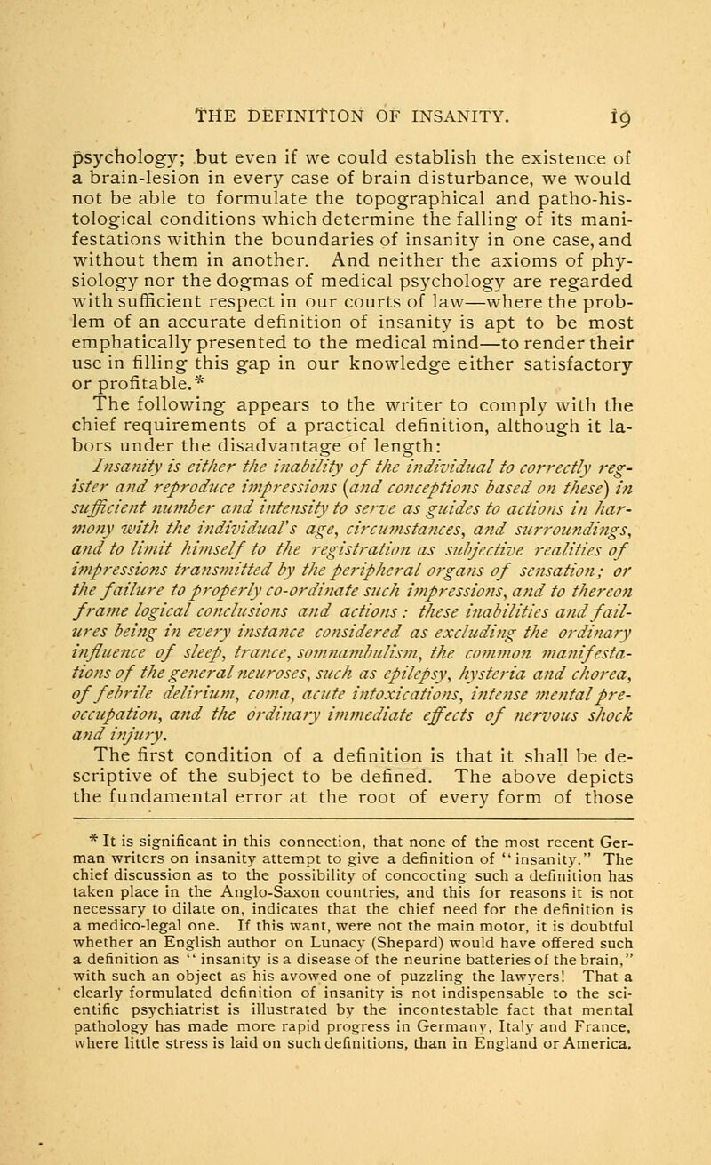 psychology; but even if we could establish the existence of a brain-lesion in ever)'' case of brain disturbance, we would not be able to formulate the topographical and patho-his- tological conditions which determine the falling of its mani- festations within the boundaries of insanity in one case, and without them in another. And neither the axioms of phy- siology nor the dogmas of medical psychology are regarded with sufficient respect in our courts of law—where the prob- lem of an accurate definition of insanity is apt to be most emphatically presented to the medical mind—to render their use in filling this gap in our knowledge either satisfactory or profitable.* The following appears to the writer to comply with the chief requirements of a practical definition, although it la- bors under the disadvantage of length: Insanity is either the inability of the individual to correctly reg- ister and reproduce impressions {and conceptions based on these) in S7ifficient number and intensity to serve as guides to actions in har- mony with the individual's age, circumstances, and surroundings, and to limit himself to the registration as subjective realities of impressions transmitted by the peripheral ofgans of sensation; or the failure to properly co-ordinate such impressions, and to thereon frame logical conclusions and actions : these ifiabilities and fail- ures being in every instance considered as excluding the ordinary influence of sleep, trance, somnambulism, the common maiiifesta- tions of the general neuroses, such as epilepsy, hysteria and chorea, of febrile delirium, coma, acute intoxications, i?itense mental pre- occupation, and the ordinaty immediate effects of nervous shock and injury. The first condition of a definition is that it shall be de- scriptive of the subject to be defined. The above depicts the fundamental error at the root of every form of those * It is significant in this connection, that none of the most recent Ger- man writers on insanity attempt to give a definition of  insanity. The chief discussion as to the possibility of concocting such a definition has taken place in the Anglo-Saxon countries, and this for reasons it is not necessary to dilate on, indicates that the chief need for the definition is a medico-legal one. If this want, were not the main motor, it is doubtful whether an English author on Lunacy (Shepard) would have offered such a definition as  insanity is a disease of the neurine batteries of the brain, with such an object as his avowed one of puzzling the lawyers! That a clearly formulated definition of insanity is not indispensable to the sci- entific psychiatrist is illustrated by the incontestable fact that mental pathology has made more rapid progress in Germany, Italy and France, where little stress is laid on such definitions, than in England or America,
