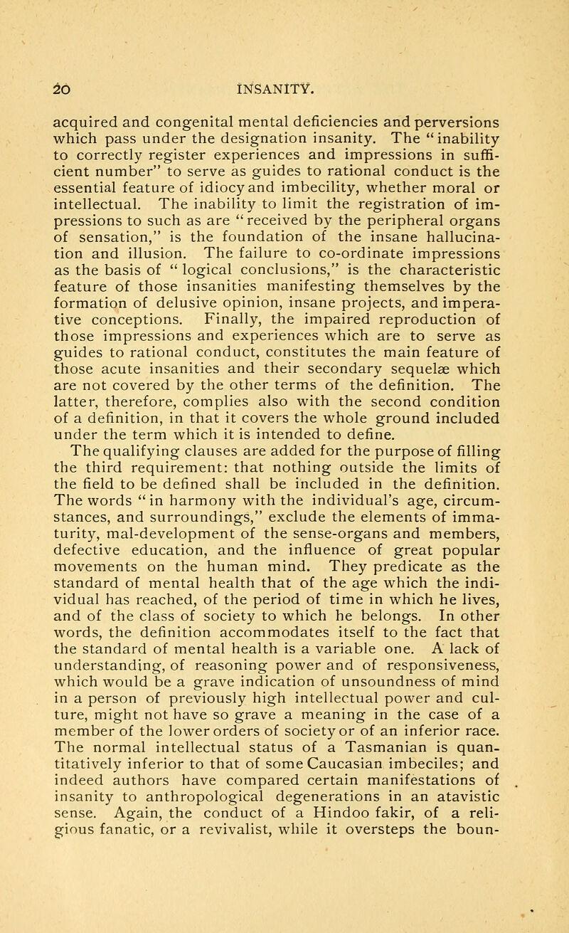 acquired and congenital mental deficiencies and perversions which pass under the designation insanity. The  inability to correctly register experiences and impressions in suffi- cient number to serve as guides to rational conduct is the essential feature of idiocy and imbecility, whether moral or intellectual. The inability to limit the registration of im- pressions to such as are received by the peripheral organs of sensation, is the foundation of the insane hallucina- tion and illusion. The failure to co-ordinate impressions as the basis of  logical conclusions, is the characteristic feature of those insanities manifesting themselves by the formation of delusive opinion, insane projects, and impera- tive conceptions. Finally, the impaired reproduction of those impressions and experiences which are to serve as guides to rational conduct, constitutes the main feature of those acute insanities and their secondary sequelae which are not covered by the other terms of the definition. The latter, therefore, complies also with the second condition of a definition, in that it covers the whole ground included under the term which it is intended to define. The qualifying clauses are added for the purpose of filling the third requirement: that nothing outside the limits of the field to be defined shall be included in the definition. The words in harmony with the individual's age, circum- stances, and surroundings, exclude the elements of imma- turity, mal-development of the sense-organs and members, defective education, and the influence of great popular movements on the human mind. They predicate as the standard of mental health that of the age which the indi- vidual has reached, of the period of time in which he lives, and of the class of society to which he belongs. In other words, the definition accommodates itself to the fact that the standard of mental health is a variable one. A lack of understanding, of reasoning power and of responsiveness, which would be a grave indication of unsoundness of mind in a person of previously high intellectual power and cul- ture, might not have so grave a meaning in the case of a member of the lower orders of society or of an inferior race. The normal intellectual status of a Tasmanian is quan- titatively inferior to that of some Caucasian imbeciles; and indeed authors have compared certain manifestations of insanity to anthropological degenerations in an atavistic sense. Again, the conduct of a Hindoo fakir, of a reli- gious fanatic, or a revivalist, while it oversteps the boun-