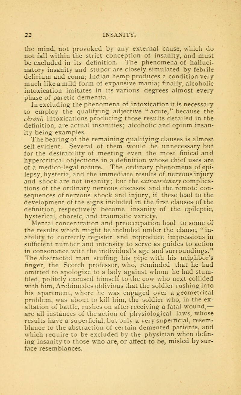 the mind, not provoked by any external cause, whicli do not fall within the strict conception of insanity, and must be excluded in its detinition. The phenomena of halluci- natory insanity and stupor are closely simulated by febrile delirium and coma; Indian hemp produces a condition very much like a mild form of expansive mania; finally, alcoholic intoxication imitates in its various degrees almost every phase of paretic dementia. In excluding the phenomena of intoxication it is necessary to employ the qualifying adjective  acute, because the chronic intoxications producing those results detailed in the definition, are actual insanities; alcoholic and opium insan- ity being examples. The bearing of the remaining qualifying clauses is almost self-evident. Several of them would be unnecessary but for the desirability of meeting even the most finical and hypercritical objections in a definition whose chief uses are of a medico-legal nature. The ordinary phenomena of epi- lepsy, hysteria, and the immediate results of nervous injury and shock are not insanity; but the extraordinary complica- tions of the ordinary nerv^ous diseases and the remote con- sequences of ner\ous shock and injury, if these lead to the development of the signs included in the first clauses of the definition, respectively become insanity of the epileptic, hysterical, choreic, and traumatic variety. Mental concentration and preoccupation lead to some of the results which might be included under the clause,  in- ability to correctly register and reproduce impressions in sufficient number and intensity to serve as guides to action in consonance with the individual's age and surroundings. The abstracted man stuffing his pipe with his neighbor's finger, the Scotch professor, who, reminded that he had omitted to apologize to a lady against whom he had stum- bled, politely excused himself to the cow who next collided with him, Archimedes oblivious that the soldier rushing into his apartment, where he was engaged over a geometrical problem, was about to kill him, the soldier who, in the ex- altation of battle, rushes on after receiving a fatal wound,— are all instances of the action of physiological laws, whose results have a superficial, but only a very superficial, resem- blance to the abstraction of certain demented patients, and which require to be excluded by the physician when defin- ing insanity to those who are, or affect to be, misled by sur- face resemblances,