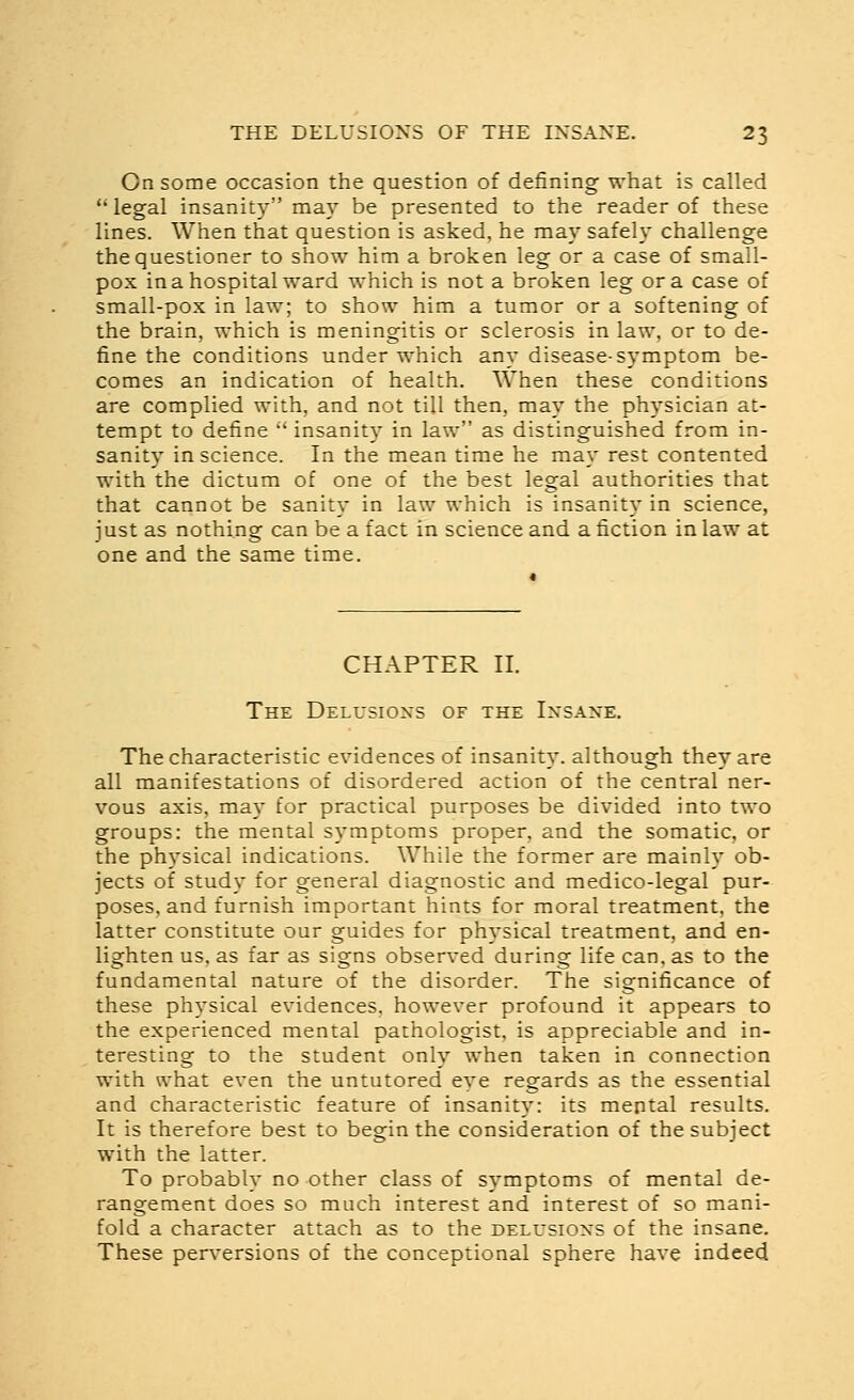 On some occasion the question of defining what is called  legal insanity may be presented to the reader of these lines. When that question is asked, he may safely challenge the questioner to show him a broken leg or a case of small- pox in a hospital ward which is not a broken leg or a case of small-pox in law; to show him a tumor or a softening of the brain, which is meningitis or sclerosis in law. or to de- fine the conditions under which any disease-symptom be- comes an indication of health. When these conditions are complied with, and not till then, may the physician at- tempt to define '' insanit}' in law as distinguished from in- sanity in science. In the mean time he may rest contented with the dictum of one of the best legal authorities that that cannot be sanit}' in law which is insanity in science, just as nothing can be a fact in science and a fiction in law at one and the same time. CHAPTER II. The Delusioxs of the Ixsaxe. The characteristic evidences of insanity, although they are all manifestations of disordered action of the central ner- vous axis, ma}' for practical purposes be divided into two groups: the mental symptoms proper, and the somatic, or the physical indications. While the former are mainly ob- jects of study for general diagnostic and medico-legal pur- poses, and furnish important hints for moral treatment, the latter constitute our guides for physical treatment, and en- lighten us, as far as signs observed during life can, as to the fundamental nature of the disorder. The significance of these physical evidences, however profound it appears to the experienced mental pathologist, is appreciable and in- teresting to the student only when taken in connection with what even the untutored eye regards as the essential and characteristic feature of insanity: its mental results. It is therefore best to begin the consideration of the subject with the latter. To probably no other class of symptoms of mental de- rangement does so much interest and interest of so mani- fold a character attach as to the delusions of the insane. These perversions of the conceptional sphere have indeed