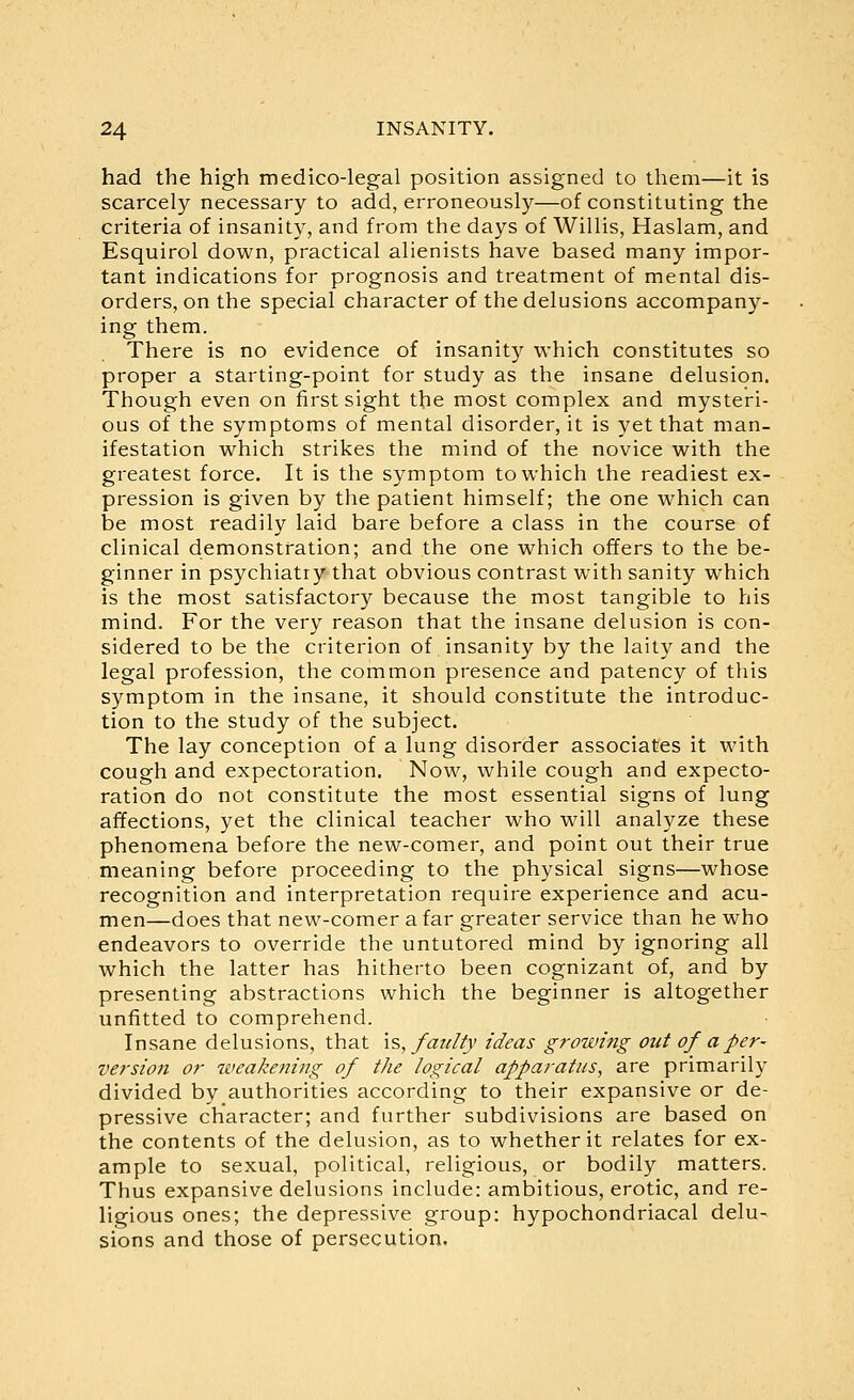 had the high medico-legal position assigned to them—it is scarcely necessary to add, erroneously—of constituting the criteria of insanity, and from the days of Willis, Haslam, and Esquirol down, practical alienists have based many impor- tant indications for prognosis and treatment of mental dis- orders, on the special character of the delusions accompany- ing them. There is no evidence of insanity which constitutes so proper a starting-point for study as the insane delusion. Though even on first sight the most complex and mysteri- ous of the symptoms of mental disorder, it is yet that man- ifestation which strikes the mind of the novice with the greatest force. It is the symptom to which the readiest ex- pression is given by the patient himself; the one which can be most readily laid bare before a class in the course of clinical demonstration; and the one which offers to the be- ginner in psychiatry that obvious contrast with sanity which is the most satisfactory because the most tangible to his mind. For the very reason that the insane delusion is con- sidered to be the criterion of insanity by the laity and the legal profession, the common presence and patency of this symptom in the insane, it should constitute the introduc- tion to the study of the subject. The lay conception of a lung disorder associates it with cough and expectoration. Now, while cough and expecto- ration do not constitute the most essential signs of lung affections, yet the clinical teacher who will anal}^ze these phenomena before the new-comer, and point out their true meaning before proceeding to the physical signs—whose recognition and interpretation require experience and acu- men—does that new-comer a far greater service than he who endeavors to override the untutored mind by ignoring all which the latter has hitherto been cognizant of, and by presenting abstractions which the beginner is altogether unfitted to comprehend. Insane delusions, that \s, faulty ideas growing out of a per- version or weakening of the logical apparatus, are primarily divided by authorities according to their expansive or de- pressive character; and further subdivisions are based on the contents of the delusion, as to whether it relates for ex- ample to sexual, political, religious, or bodily matters. Thus expansive delusions include: ambitious, erotic, and re- ligious ones; the depressive group: hypochondriacal delu- sions and those of persecution.