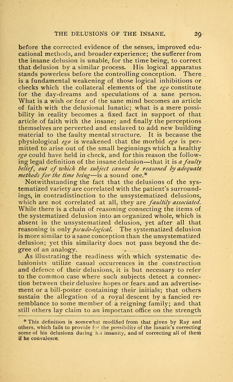 before the corrected evidence of the senses, improved edu- cational methods, and broader experience; the sufferer from the insane delusion is unable, for the time being, to correct that delusion by a similar process. His logical apparatus stands powerless before the controlling conception. There is a fundamental weakening of those logical inhibitions or checks which the collateral elements of the ego constitute for the day-dreams and speculations of a sane person. What is a wish or fear of the sane mind becomes an article of faith with the delusional lunatic; what is a mere possi- bility in reality becomes a fixed fact in support of that article of faith with the insane; and finally the perceptions themselves are perverted and enslaved to add new building material to the faulty mental structure. It is because the physiological ego is weakened that the morbid ego is per- mitted to arise out of the small beginnings which a healthy ego could have held in check, and for this reason the follow- ing legal definition of the insane delusion—that it is a faulty beliefs out of which the subject ca?inot be reasoned by adequate methods for the thne bei?ig—is a sound one,* Notwithstanding the fact that the delusions of the sys- tematized variety are correlated with the patient's surround- ings, in contradistinction to the unsystematized delusions, which are not correlated at all, they are faultily associated. While there is a chain of reasoning connecting the items of the systematized delusion into an organized whole, which is absent in the unsystematized delusion, yet after all that reasoning is on\y pseudo-logical. The systematized delusion is more similar to a sane conception than the unsystematized delusion; yet this similarity does not pass beyond the de- gree of an analogy. As illustrating the readiness with which systematic de- lusionists utilize casual occurrences in the construction and defence of their delusions, it is but necessary to refer to the common case where such subjects detect a connec- tion between their delusive hopes or fears and an advertise- ment or a bill-poster containing their initials; that others sustain the allegation of a royal descent by a fancied re- semblance to some member of a reigning family; and that still others lay claim to an important office on the strength * This definition is somewhat modified from that given by Ray and others, which fails to provide for the possibility of the lunatic's correcting some of his delusions duiing h.i insanity, and of correcting all of thera if he convalesce.