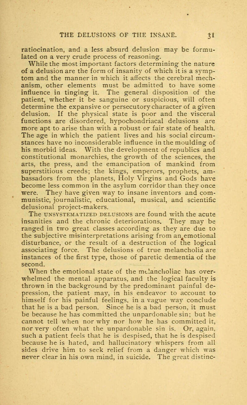 ratiocination, and a less absurd delusion may be formu- lated on a very crude process of reasoning. While the most important factors determining the nature of a delusion are the form of insanity of which it is a symp- tom and the manner in which it affects the cerebral mech- anism, other elements must be admitted to have some influence in tinging it. The general disposition of the patient, whether it be sanguine or suspicious, will often determine the expansive or persecutor}'character of a given delusion. If the physical state is poor and the visceral functions are disordered, hypochondriacal delusions are more apt to arise than with a robust or fair state of health. The age in which the patient lives and his social circum- stances have no inconsiderable influence in the moulding of his morbid ideas. With the development of republics and constitutional monarchies, the growth of the sciences, the arts, the press, and the emancipation of mankind from superstitious creeds; the kings, emperors, prophets, am- bassadors from the planets. Holy Virgins and Gods have become less common in the asylum corridor than they once were. They have given way to insane inventors and com- munistic, journalistic, educational, musical, and scientific delusional project-makers. The UNSYSTEMATIZED DELusioxs are found with the acute insanities and the chronic deteriorations. They may be ranged in two great classes according as they are due to the subjective misinterpretations arising from an emotional disturbance, or the result of a destruction of the logical associating force. The delusions of true melancholia are instances of the first type, those of paretic dementia of the second. When the emotional state of the mclancholiac has over- whelmed the mental apparatus, and the logical faculty is thrown in the background by the predominant painful de- pression, the patient may, in his endeavor to account to himself for his painful feelings, in a vague way conclude that he is a bad person. Since he is a bad person, it must be because he has committed the unpardonable sin; but he cannot tell when nor why nor how he has committed it, nor very often what the unpardonable sin is. Or, again, such a patient feels that he is despised, that he is despised because he is hated, and hallucinatory whispers from all sides drive him to seek relief from a danger which was never clear in his own mind, in suicide. The sfreat distinc-