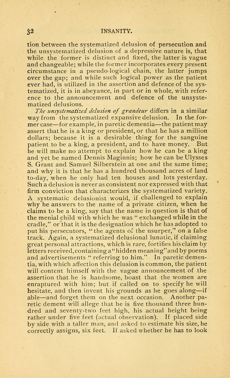 tion between the systematized delusion of persecution and the unsystematized delusion of a depressive nature is, that while the former is distinct and fixed, the latter is vague and changeable; while the former incorporates every present circumstance in a pseudo-logical chain, the latter jumps over the gap; and while such logical power as the patient ever had, is utilized in the assertion and defence of the sys- tematized, it is in abeyance, in part or in whole, with refer- ence to the announcement and defence of the unsyste- matized delusions. The unsystematized delusion of grandeur differs in a similar way from the systematized expansive delusion. In the for- mer case—for example, in paretic dementia—the patient may assert that he is a king or president, or that he has a million dollars; because it is a desirable thing for the sanguine patient to be a king, a president, and to have money. But he will make no attempt to explain how he can be a king and yet be named Dennis Maginnis; how he can be Ulysses S. Grant and Samuel Silberstein at one and the same time; and why it is that he has a hundred thousand acres of land to-day, when he only had ten houses and lots yesterday. Such a delusion is never as consistent nor expressed with that firm conviction that characterizes the systematized variety. A systematic delusionist would, if challenged to explain why he answers to the name of a private citizen, when he claims to be a king, say that the name in question is that of the menial child with which he was  exchanged while in the cradle, or that it is the designation which he has adopted to put his persecutors,  the agents of the usurper, on a false track. Again, a systematized delusional lunatic, if claiming great personal attractions, which is rare, fortifies his claim by letters received,containingahidden meaningand by poems and advertisements  referring to him. In paretic demen- tia, with which affection this delusion is common, the patient will content himself with the vague announcement of the assertion that he is handsome, boast that the women are enraptured with him; but if called on to specify he will hesitate, and then invent his grounds as he goes along—if able—and forget them on the next occasion. Another pa- retic dement will allege that he is five thousand three hun- dred and seventy-two feet high, his actual height being rather under five feet (actual observation). If placed side by side with a taller man, and asked to estimate his size, he correctly assigns, six feet. If asked whether he has to look