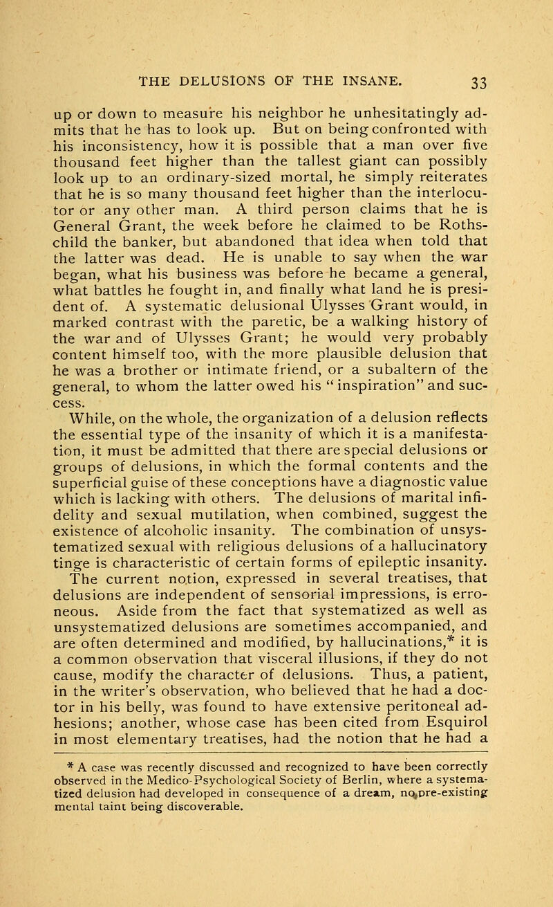 up or down to measure his neighbor he unhesitatingly ad- mits that he has to look up. But on being confronted with his inconsistency, how it is possible that a man over five thousand feet higher than the tallest giant can possibly look up to an ordinary-sized mortal, he simply reiterates that he is so many thousand feet higher than the interlocu- tor or any other man. A third person claims that he is General Grant, the week before he claimed to be Roths- child the banker, but abandoned that idea when told that the latter was dead. He is unable to say when the war began, what his business was before he became a general, what battles he fought in, and finally what land he is presi- dent of. A systematic delusional Ulysses Grant would, in marked contrast with the paretic, be a walking history of the war and of Ulysses Grant; he would very probably content himself too, with the more plausible delusion that he was a brother or intimate friend, or a subaltern of the general, to whom the latter owed his  inspiration and suc- cess. While, on the whole, the organization of a delusion reflects the essential type of the insanity of which it is a manifesta- tion, it must be admitted that there are special delusions or groups of delusions, in which the formal contents and the superficial guise of these conceptions have a diagnostic value which is lacking with others. The delusions of marital infi- delity and sexual mutilation, when combined, suggest the existence of alcoholic insanity. The combination of unsys- tematized sexual with religious delusions of a hallucinatory tinge is characteristic of certain forms of epileptic insanity. The current notion, expressed in several treatises, that delusions are independent of sensorial impressions, is erro- neous. Aside from the fact that systematized as well as unsystematized delusions are sometimes accompanied, and are often determined and modified, by hallucinations,* it is a common observation that visceral illusions, if they do not cause, modify the character of delusions. Thus, a patient, in the writer's observation, who believed that he had a doc- tor in his belly, was found to have extensive peritoneal ad- hesions; another, whose case has been cited from Esquirol in most elementary treatises, had the notion that he had a * A case was recently discussed and recognized to have been correctly observed in the Medico-Psychological Society of Berlin, where a systema- tized delusion had developed in consequence of a dream, nq^pre-existinj: mental taint being discoverable.
