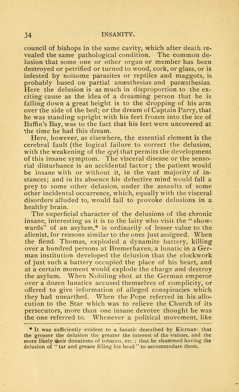 council of bishops in the same cavity, which after death re- vealed the same pathological condition. The common de- lusion that some one or other organ or member has been destroyed or petrified or turned to wood, cork, or glass, or is infested by noisome parasites or reptiles and maggots, is probably based on partial anaesthesias and paraesthesias. Here the delusion is as much in disproportion to the ex- citing cause as the idea of a dreaming person that he is falling down a great height is to the dropping of his arm over the side of the bed; or the dream of Captain Parry, that he was standing upright with his feet frozen into the ice of Baffin's Bay, was to the fact that his feet were uncovered at the time he had this dream. Here, however, as elsewhere, the essential element is the cerebral fault (the logical failure to correct the delusion, with the weakening of the ego) that permits the development of this insane symptom. The visceral disease or the senso- rial disturbance is an accidental factor ; the patient would be insane with or without it, in the vast majority of in- stances; and in its absence his defective mind would fall a prey to some other delusion, under the assaults of some other incidental occurrence, which, equally with the visceral disorders alluded to, would fail to provoke delusions in a healthy brain. The superficial character of the delusions of the chronic insane, interesting as it is to the laity who visit the  show- wards of an asylum,* is ordinarily of lesser value to the alienist, for reasons similar to the ones just assigned. When the fiend. Thomas, exploded a dynamite battery, killing over a hundred persons at Bremerhaven, a lunatic in a Ger- man institution developed the delusion that the clockwork of just such a battery occupied the place of his heart, and at a certain moment would explode the charge and destroy the asylum. When Nobiling shot at the German emperor over a dozen lunatics accused themselves of complicity, or offered to give information of alleged conspiracies which they had unearthed. When the Pope referred in his allo- cution to the Star which was to relieve the Church of its persecutors, more than one insane devotee thought he was the one referred to. Whenever a political movement, like * It was sufficiently evident to a lunatic described by Kiernan: that the grosser the delusion the greater the interest of the visitors, and the more likely their donations of tobacco, etc.; that he shammed having the delusion of  tar and grease filling his head  to accommodate them.