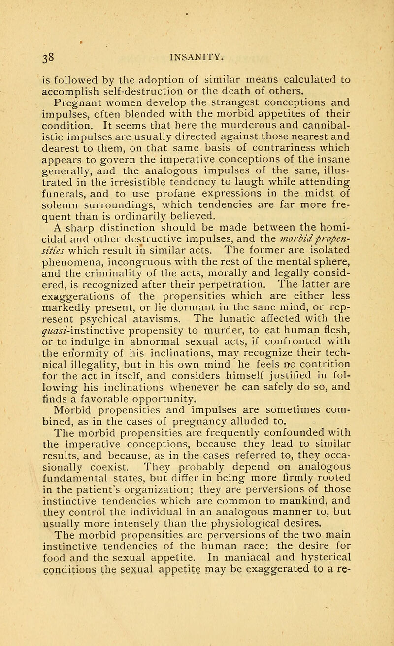 is followed by the adoption of similar means calculated to accomplish self-destruction or the death of others. Pregnant women develop the strangest conceptions and impulses, often blended with the morbid appetites of their condition. It seems that here the murderous and cannibal- istic impulses are usually directed against those nearest and dearest to them, on that same basis of contrariness which appears to govern the imperative conceptions of the insane generally, and the analogous impulses of the sane, illus- trated in the irresistible tendency to laugh while attending funerals, and to use profane expressions in the midst of solemn surroundings, which tendencies are far more fre- quent than is ordinarily believed. A sharp distinction should be made between the homi- cidal and other destructive impulses, and the morbid propen- sities which result in similar acts. The former are isolated phenomena, incongruous with the rest of the mental sphere, and the criminality of the acts, morally and legally consid- ered, is recognized after their perpetration. The latter are exaggerations of the propensities which are either less markedly present, or lie dormant in the sane mind, or rep- resent psychical atavisms. The lunatic affected with the ^^^^/-instinctive propensity to murder, to eat human flesh, or to indulge in abnormal sexual acts, if confronted with the enormity of his inclinations, may recognize their tech- nical illegality, but in his own mind he feels no contrition for the act in itself, and considers himself justified in fol- lowing his inclinations whenever he can safely do so, and finds a favorable opportunity. Morbid propensities and impulses are sometimes com- bined, as in the cases of pregnancy alluded to. The morbid propensities are frequently confounded with the imperative conceptions, because they lead to similar results, and because, as in the cases referred to, they occa- sionally coexist. They probably depend on analogous fundamental states, but differ in being more firmly rooted in the patient's organization; they are perversions of those instinctive tendencies which are common to mankind, and they control the individual in an analogous manner to, but usually more intensely than the physiological desires. The morbid propensities are perversions of the two main instinctive tendencies of the human race: the desire for food and the sexual appetite. In maniacal and hysterical conditions the sexual appetite may be exaggerated to a re-