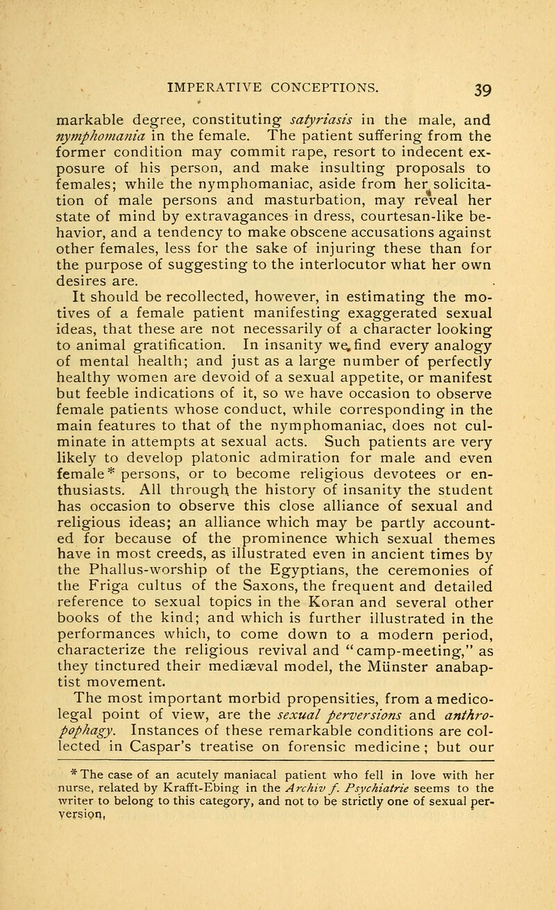 markable degree, constituting satyriasis in the male, and nytnphomania in the female. The patient suffering from the former condition may commit rape, resort to indecent ex- posure of his person, and make insulting proposals to females; while the nymphomaniac, aside from her solicita- tion of male persons and masturbation, may reveal her state of mind by extravagances in dress, courtesan-like be- havior, and a tendency to make obscene accusations against other females, less for the sake of injuring these than for the purpose of suggesting to the interlocutor what her own desires are. It should be recollected, however, in estimating the mo- tives of a female patient manifesting exaggerated sexual ideas, that these are not necessarily of a character looking to animal gratification. In insanity we, find every analogy of mental health; and just as a large number of perfectly healthy women are devoid of a sexual appetite, or manifest but feeble indications of it, so we have occasion to observe female patients whose conduct, while corresponding in the main features to that of the nymphomaniac, does not cul- minate in attempts at sexual acts. Such patients are very likely to develop platonic admiration for male and even female* persons, or to become religious devotees or en- thusiasts. All through the history of insanity the student has occasion to observe this close alliance of sexual and religious ideas; an alliance which may be partly account- ed for because of the prominence which sexual themes have in most creeds, as illustrated even in ancient times by the Phallus-worship of the Egyptians, the ceremonies of the Friga cultus of the Saxons, the frequent and detailed reference to sexual topics in the Koran and several other books of the kind; and which is further illustrated in the performances which, to come down to a modern period, characterize the religious revival and camp-meeting, as they tinctured their mediaeval model, the Miinster anabap- tist movement. The most important morbid propensities, from a medico- legal point of view, are the sexual perversions and anthro- pophagy. Instances of these remarkable conditions are col- lected in Caspar's treatise on forensic medicine ; but our * The case of an acutely maniacal patient who fell in love with her nurse, related by Krafft-Ebing in the Archiv f. Psychiatrie seems to the writer to belong to this category, and not to be strictly one of sexual per- version,