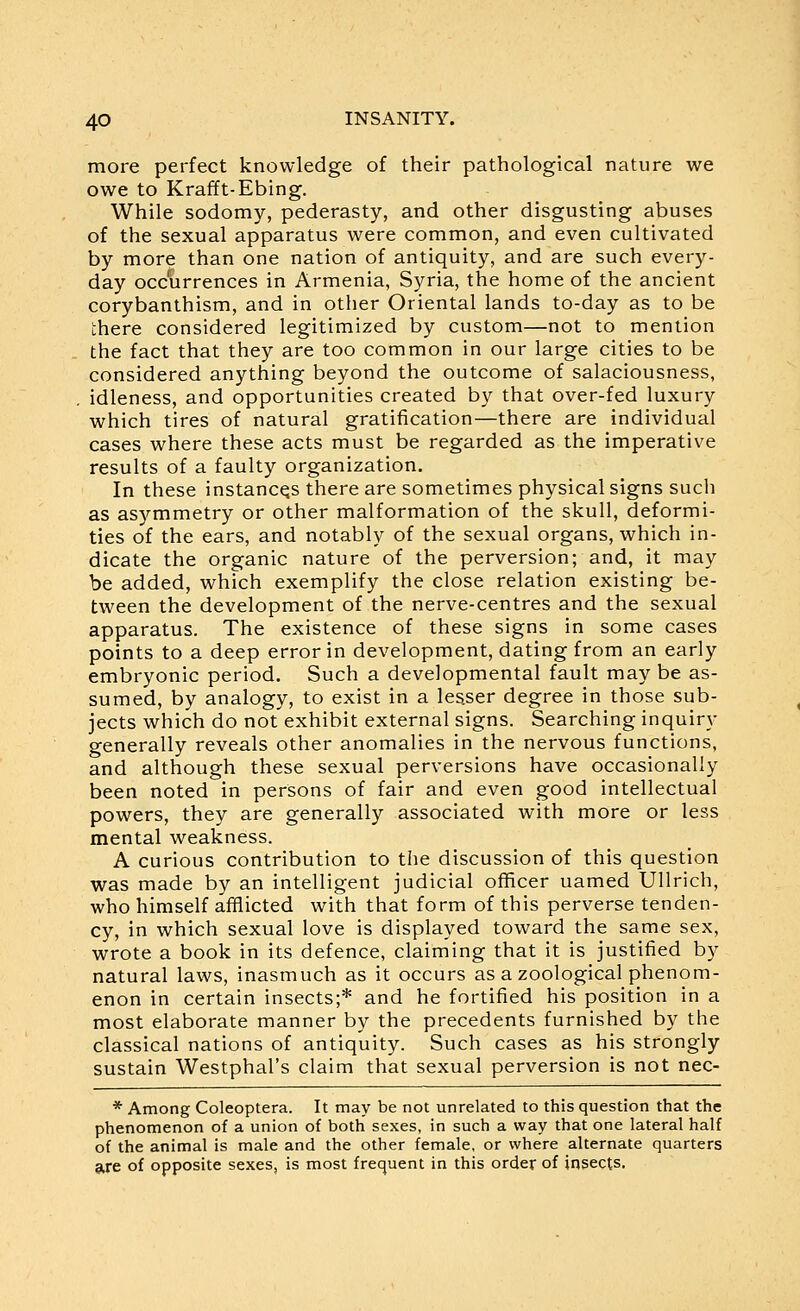 more perfect knowledge of their pathological nature we owe to Krafft-Ebing. While sodomy, pederasty, and other disgusting abuses of the sexual apparatus were common, and even cultivated by more than one nation of antiquity, and are such every- day occurrences in Armenia, Syria, the home of the ancient corybanthism, and in other Oriental lands to-day as to be there considered legitimized by custom—not to mention the fact that they are too common in our large cities to be considered anything beyond the outcome of salaciousness, idleness, and opportunities created by that over-fed luxury which tires of natural gratification—there are individual cases where these acts must be regarded as the imperative results of a faulty organization. In these instances there are sometimes physical signs such as asymmetry or other malformation of the skull, deformi- ties of the ears, and notably of the sexual organs, which in- dicate the organic nature of the perversion; and, it may be added, which exemplify the close relation existing be- tween the development of the nerve-centres and the sexual apparatus. The existence of these signs in some cases points to a deep error in development, dating from an early embryonic period. Such a developmental fault may be as- sumed, by analogy, to exist in a lesser degree in those sub- jects which do not exhibit external signs. Searching inquiry generally reveals other anomalies in the nervous functions, and although these sexual perversions have occasionally been noted in persons of fair and even good intellectual powers, they are generally associated with more or less mental weakness. A curious contribution to the discussion of this question was made by an intelligent judicial officer named Ullrich, who himself afflicted with that form of this perverse tenden- cy, in which sexual love is displayed toward the same sex, wrote a book in its defence, claiming that it is justified by natural laws, inasmuch as it occurs as a zoological phenom- enon in certain insects;* and he fortified his position in a most elaborate manner by the precedents furnished by the classical nations of antiquity. Such cases as his strongly sustain Westphal's claim that sexual perversion is not nec- * Among Coleoptera. It may be not unrelated to this question that the phenomenon of a union of both sexes, in such a way that one lateral half of the animal is male and the other female, or where alternate quarters are of opposite sexes, is most frequent in this order of insects.