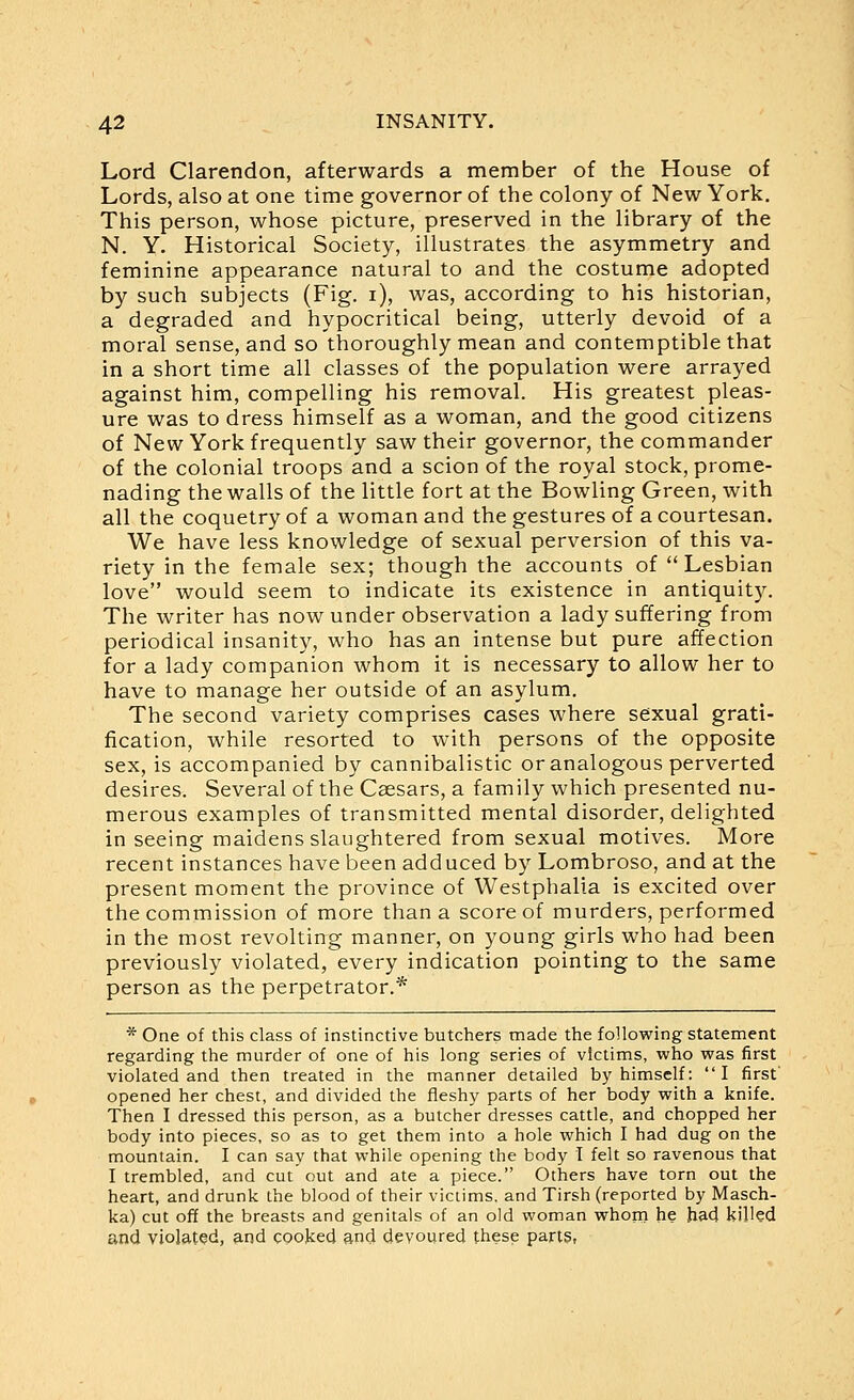 Lord Clarendon, afterwards a member of the House of Lords, also at one time governor of the colony of New York. This person, whose picture, preserved in the library of the N. Y. Historical Society, illustrates the asymmetry and feminine appearance natural to and the costume adopted by such subjects (Fig. i), was, according to his historian, a degraded and hypocritical being, utterly devoid of a moral sense, and so thoroughly mean and contemptible that in a short time all classes of the population were arrayed against him, compelling his removal. His greatest pleas- ure was to dress himself as a woman, and the good citizens of New York frequently saw their governor, the commander of the colonial troops and a scion of the royal stock, prome- nading the walls of the little fort at the Bowling Green, with all the coquetry of a woman and the gestures of a courtesan. We have less knowledge of sexual perversion of this va- riety in the female sex; though the accounts of Lesbian love would seem to indicate its existence in antiquity. The writer has now under observation a lady suffering from periodical insanity, who has an intense but pure affection for a lady companion whom it is necessary to allow her to have to manage her outside of an asylum. The second variety comprises cases where sexual grati- fication, while resorted to with persons of the opposite sex, is accompanied by cannibalistic or analogous perverted desires. Several of the Caesars, a family which presented nu- merous examples of transmitted mental disorder, delighted in seeing maidens slaughtered from sexual motives. More recent instances have been adduced by Lombroso, and at the present moment the province of Westphalia is excited over the commission of more than a score of murders, performed in the most revolting manner, on young girls who had been previously violated, every indication pointing to the same person as the perpetrator.* * One of this class of instinctive butchers made the following statement regarding the murder of one of his long series of victims, who was first violated and then treated in the manner detailed by himself: I first' opened her chest, and divided the fleshy parts of her body with a knife. Then I dressed this person, as a butcher dresses cattle, and chopped her body into pieces, so as to get them into a hole which I had dug on the mountain. I can say that while opening the body I felt so ravenous that I trembled, and cut out and ate a piece. Others have torn out the heart, and drunk the blood of their victims, and Tirsh (reported by Masch- ka) cut off the breasts and genitals of an old woman whom he bad kiUed and yiol9.t?d, and cooked and devoured these parts,