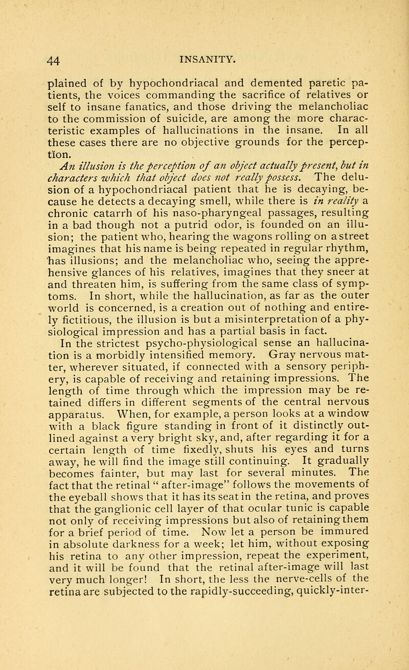 plained of by hypochondriacal and demented paretic pa- tients, the voices commanding the sacrifice of relatives or self to insane fanatics, and those driving the melancholiac to the commission of suicide, are among the more charac- teristic examples of hallucinations in the insane. In all these cases there are no objective grounds for the percep- tion. An illusion is the perception of an object actually present^ but in characters which that object does not really possess. The delu- sion of a hypochondriacal patient that he is decaying, be- cause he detects a decaying smell, while there is in reality a chronic catarrh of his naso-pharyngeal passages, resulting in a bad though not a putrid odor, is founded on an illu- sion; the patient vi^ho, hearing the wagons rolling on a street imagines that his name is being repeated in regular rhythm, 'has illusions; and the melancholiac who, seeing the appre- hensive glances of his relatives, imagines that they sneer at and threaten him, is suffering from the same class of symp- toms. In short, while the hallucination, as far as the outer world is concerned, is a creation out of nothing and entire- ly fictitious, the illusion is but a misinterpretation of a phy- siological impression and has a partial basis in fact. In the strictest psycho-physiological sense an hallucina- tion is a morbidly intensified memory. Gray nervous mat- ter, wherever situated, if connected with a sensory periph- ery, is capable of receiving and retaining impressions. The length of time through which the impression may be re- tained differs in different segments of the central nervous apparatus. When, for example, a person looks at a window with a black figure standing in front of it distinctly out- lined against a very bright sky, and, after regarding it for a certain length of time fixedly, shuts his eyes and turns away, he will find the image still continuing. It gradually becomes fainter, but may last for several minutes. The fact that the retinal  after-image follows the movements of the eyeball shows that it has its seat in the retina, and proves that the ganglionic cell layer of that ocular tunic is capable not only of receiving impressions but also of retaining them for a brief period of time. Now let a person be immured in absolute darkness for a week; let him, without exposing his retina to any other impression, repeat the experiment, and it will be found that the retinal after-image will last very much longer! In short, the less the nerve-cells of the retina are subjected to the rapidly-succeeding, quickly-inter-