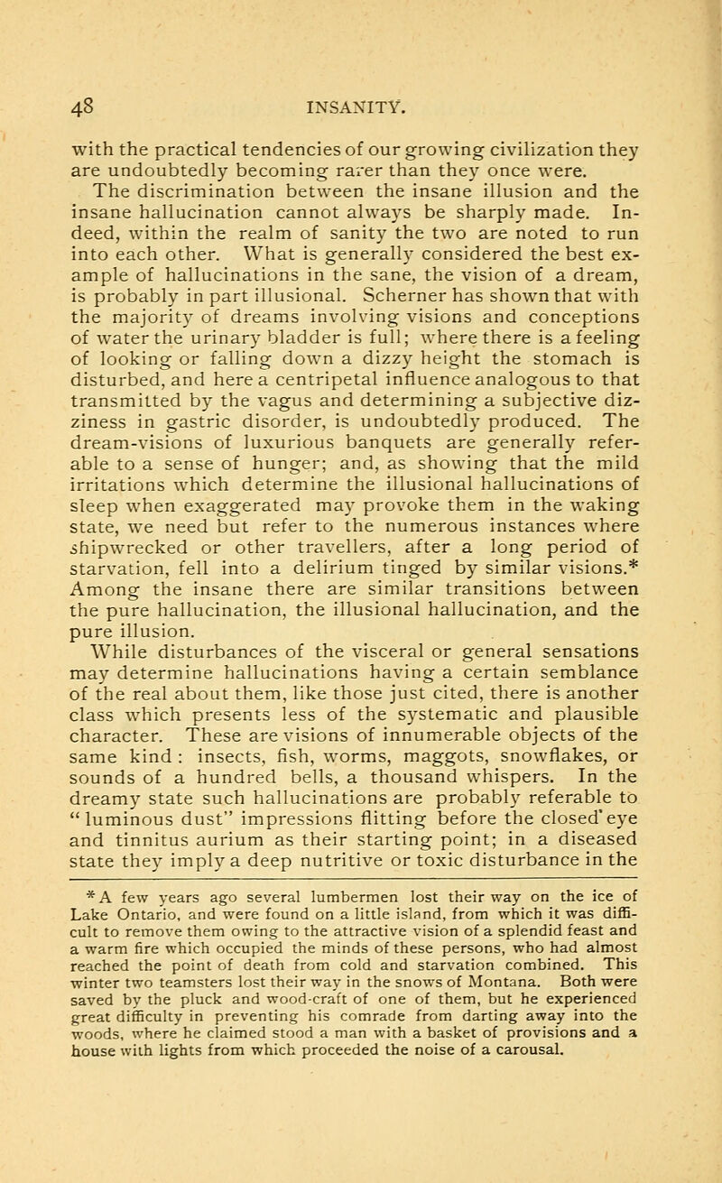 with the practical tendencies of our growing civilization they are undoubtedly becoming rarer than they once were. The discrimination between the insane illusion and the insane hallucination cannot always be sharply made. In- deed, within the realm of sanity the two are noted to run into each other. What is generally considered the best ex- ample of hallucinations in the sane, the vision of a dream, is probably in part illusional. Schemer has shown that with the majority of dreams involving visions and conceptions of water the urinary bladder is full; where there is a feeling of looking or falling down a dizzy height the stomach is disturbed, and here a centripetal influence analogous to that transmitted by the vagus and determining a subjective diz- ziness in gastric disorder, is undoubtedly produced. The dream-visions of luxurious banquets are generally refer- able to a sense of hunger; and, as showing that the mild irritations which determine the illusional hallucinations of sleep when exaggerated may provoke them in the waking state, we need but refer to the numerous instances where shipwrecked or other travellers, after a long period of starvation, fell into a delirium tinged by similar visions.* Among the insane there are similar transitions between the pure hallucination, the illusional hallucination, and the pure illusion. While disturbances of the visceral or general sensations may determine hallucinations having a certain semblance of the real about them, like those just cited, there is another class which presents less of the systematic and plausible character. These are visions of innumerable objects of the same kind : insects, fish, worms, maggots, snowflakes, or sounds of a hundred bells, a thousand whispers. In the dreamy state such hallucinations are probably referable to luminous dust impressions flitting before the closed'eye and tinnitus aurium as their starting point; in a diseased state they imply a deep nutritive or toxic disturbance in the * A few years ago several lumbermen lost their way on the ice of Lake Ontario, and were found on a little island, from which it was diffi- cult to remove them owing to the attractive vision of a splendid feast and a warm fire which occupied the minds of these persons, who had almost reached the point of death from cold and starvation combined. This winter two teamsters lost their way in the snows of Montana. Both were saved by the pluck and wood-craft of one of them, but he experienced great difficulty in preventing his comrade from darting away into the woods, where he claimed stood a man with a basket of provisions and a house with lights from which proceeded the noise of a carousal.