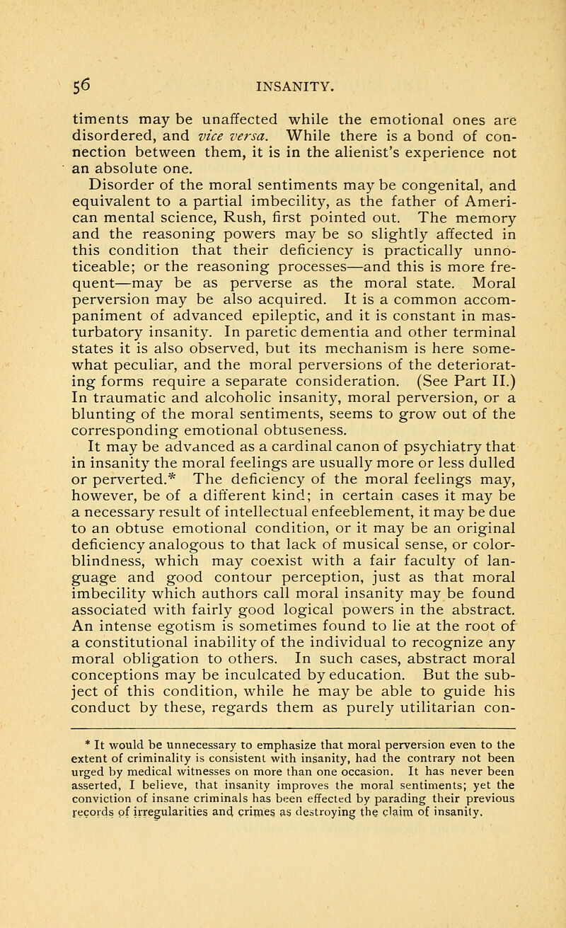 timents may be unaffected while the emotional ones are disordered, and vice versa. While there is a bond of con- nection between them, it is in the alienist's experience not an absolute one. Disorder of the moral sentiments may be congenital, and equivalent to a partial imbecility, as the father of Ameri- can mental science, Rush, first pointed out. The memory and the reasoning powers may be so slightly affected in this condition that their deficiency is practically unno- ticeable; or the reasoning processes—and this is more fre- quent—may be as perverse as the moral state. Moral perversion may be also acquired. It is a common accom- paniment of advanced epileptic, and it is constant in mas- turbatory insanity. In paretic dementia and other terminal states it is also observed, but its mechanism is here some- what peculiar, and the moral perversions of the deteriorat- ing forms require a separate consideration. (See Part II.) In traumatic and alcoholic insanity, moral perversion, or a blunting of the moral sentiments, seems to grow out of the corresponding emotional obtuseness. It may be advanced as a cardinal canon of psychiatry that in insanity the moral feelings are usually more or less dulled or perverted.* The deficiency of the moral feelings may, however, be of a different kind; in certain cases it may be a necessary result of intellectual enfeeblement, it may be due to an obtuse emotional condition, or it may be an original deficiency analogous to that lack of musical sense, or color- blindness, which may coexist with a fair faculty of lan- guage and good contour perception, just as that moral imbecility which authors call moral insanity may be found associated with fairly good logical powers in the abstract. An intense egotism is sometimes found to lie at the root of a constitutional inability of the individual to recognize any moral obligation to others. In such cases, abstract moral conceptions may be inculcated by education. But the sub- ject of this condition, while he may be able to guide his conduct by these, regards them as purely utilitarian con- * It would be unnecessary to emphasize that moral perversion even to the extent of criminality is consistent with insanity, had the contrary not been urged by medical witnesses on more than one occasion. It has never been asserted, I believe, that insanity improves the moral sentiments; yet the conviction of insane criminals has been effected by parading their previous records of irregularities and crimes as destroying the claim of insanity.