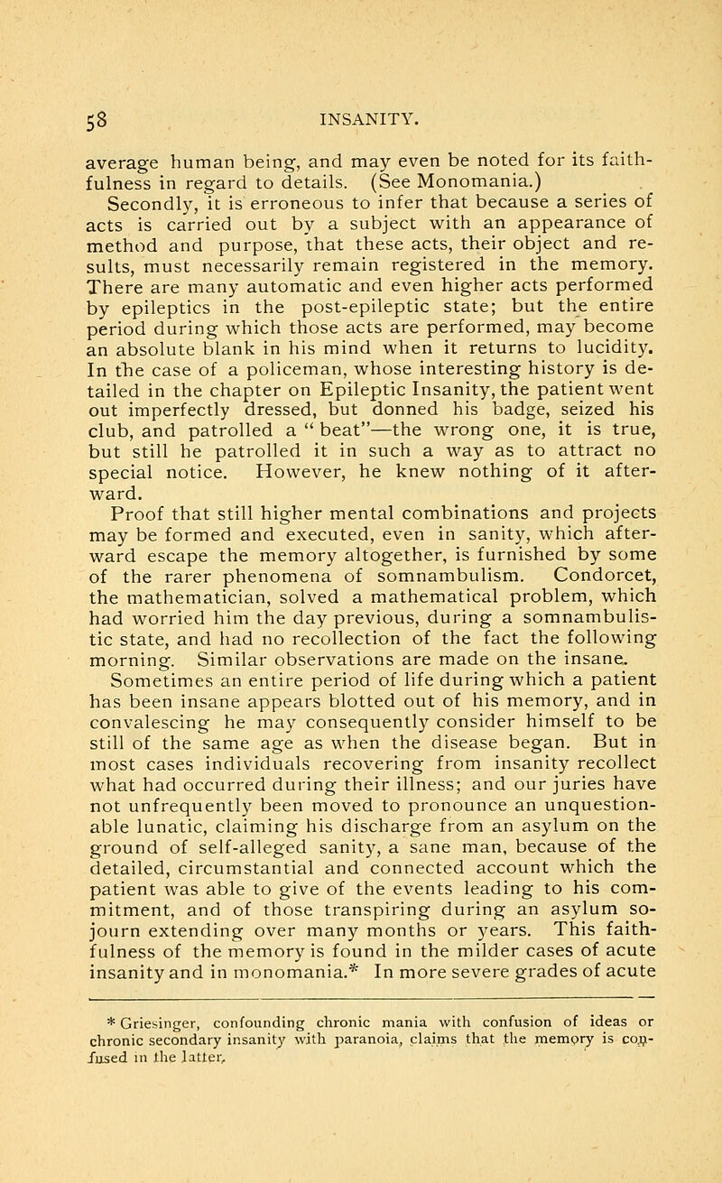 average human being, and may even be noted for its faith- fulness in regard to details. (See Monomania.) Secondly, it is erroneous to infer that because a series of acts is carried out by a subject with an appearance of method and purpose, that these acts, their object and re- sults, must necessarily remain registered in the memory. There are many automatic and even higher acts performed by epileptics in the post-epileptic state; but the entire period during which those acts are performed, may become an absolute blank in his mind when it returns to lucidity. In tlie case of a policeman, whose interesting history is de- tailed in the chapter on Epileptic Insanity, the patient went out imperfectly dressed, but donned his badge, seized his club, and patrolled a  beat—the wrong one, it is true, but still he patrolled it in such a way as to attract no special notice. However, he knew nothing of it after- ward. Proof that still higher mental combinations and projects may be formed and executed, even in sanity, which after- ward escape the memory altogether, is furnished by some of the rarer phenomena of somnambulism. Condorcet, the mathematician, solved a mathematical problem, which had worried him the day previous, during a somnambulis- tic state, and had no recollection of the fact the following morning. Similar observations are made on the insane. Sometimes an entire period of life during which a patient has been insane appears blotted out of his memory, and in convalescing he may consequently consider himself to be still of the same age as when the disease began. But in inost cases individuals recovering from insanity recollect what had occurred during their illness; and our juries have not unfrequently been moved to pronounce an unquestion- able lunatic, claiming his discharge from an asylum on the ground of self-alleged sanity, a sane man, because of the detailed, circumstantial and connected account which the patient was able to give of the events leading to his com- mitment, and of those transpiring during an asylum so- journ extending over many months or years. This faith- fulness of the memory is found in the milder cases of acute insanity and in monomania.* In more severe grades of acute * Griesinger, confounding chronic mania with confusion of ideas or chronic secondary insanity with paranoia, claims that the mempry is ccij- Jused m the latter.